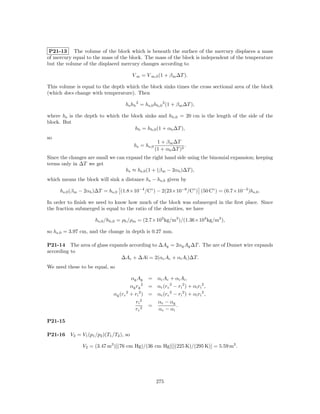 P21-13 The volume of the block which is beneath the surface of the mercury displaces a mass
of mercury equal to the mass of the block. The mass of the block is independent of the temperature
but the volume of the displaced mercury changes according to

                                           V m = V m,0 (1 + β m ∆T ).

This volume is equal to the depth which the block sinks times the cross sectional area of the block
(which does change with temperature). Then

                                     hs hb 2 = hs,0 hb,0 2 (1 + β m ∆T ),

where hs is the depth to which the block sinks and hb,0 = 20 cm is the length of the side of the
block. But
                                     hb = hb,0 (1 + αb ∆T ),
so
                                                        1 + β m ∆T
                                           hs = hs,0                 .
                                                       (1 + αb ∆T )2
Since the changes are small we can expand the right hand side using the binomial expansion; keeping
terms only in ∆T we get
                                   hs ≈ hs,0 (1 + (β m − 2αb )∆T ),
which means the block will sink a distance hs − hs,0 given by

     hs,0 (β m − 2αb )∆T = hs,0 (1.8×10−4 /C◦ ) − 2(23×10−6 /C◦ ) (50 C◦ ) = (6.7×10−3 )hs,0 .

In order to ﬁnish we need to know how much of the block was submerged in the ﬁrst place. Since
the fraction submerged is equal to the ratio of the densities, we have

                      hs,0 /hb,0 = ρb /ρm = (2.7×103 kg/m3 )/(1.36×104 kg/m3 ),

so hs,0 = 3.97 cm, and the change in depth is 0.27 mm.

P21-14 The area of glass expands according to ∆Ag = 2αg Ag ∆T . The are of Dumet wire expands
according to
                             ∆Ac + ∆Ai = 2(αc Ac + αi Ai )∆T.
We need these to be equal, so

                                        αg Ag = αc Ac + αi Ai ,
                                        αg rg 2 = αc (rc 2 − ri 2 ) + αi ri 2 ,
                               αg (rc 2 + ri 2 ) = αc (rc 2 − ri 2 ) + αi ri 2 ,
                                            ri 2        αc − αg
                                                   =            .
                                            rc 2        αc − αi

P21-15

P21-16    V2 = V1 (p1 /p2 )(T1 /T2 ), so

                V2 = (3.47 m3 )[(76 cm Hg)/(36 cm Hg)][(225 K)/(295 K)] = 5.59 m3 .




                                                       275
 