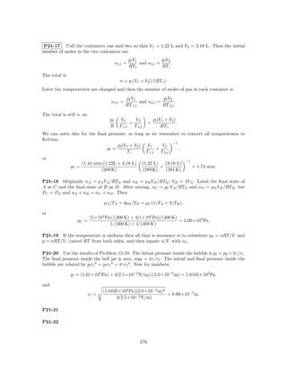 P21-17 Call the containers one and two so that V1 = 1.22 L and V2 = 3.18 L. Then the initial
number of moles in the two containers are
                                                   pi V 1            pi V 2
                                          n1,i =          and n2,i =        .
                                                   RT i              RT i
The total is
                                            n = pi (V1 + V2 )/(RT i ).
Later the temperatures are changed and then the number of moles of gas in each container is
                                               pf V 1            pf V 2
                                     n1,f =           and n2,f =        .
                                               RT 1,f            RT 2,f

The total is still n, so
                                     pf      V1      V2            pi (V1 + V2 )
                                                  +            =                 .
                                     R      T 1,f   T 2,f               RT i
We can solve this for the ﬁnal pressure, so long as we remember to convert all temperatures to
Kelvins,
                                                                 −1
                                    pi (V1 + V2 ) V1        V2
                               pf =                      +          ,
                                         Ti        T 1,f   T 2,f
or
                                                                      −1
                  (1.44 atm)(1.22L + 3.18 L) (1.22 L) (3.18 L)
             pf =                                          +             = 1.74 atm.
                            (289 K)              (289 K)      (381 K)

P21-18 Originally nA = pA VA /RTA and nB = pB VB /RTB ; VB = 4VA . Label the ﬁnal state of
A as C and the ﬁnal state of B as D. After mixing, nC = pC VA /RTA and nD = pD VB /RTB , but
PC = PD and nA + nB = nC + nD . Then

                                  pA /TA + 4pB /TB = pC (1/TA + 4/TB ),

or
                           (5×105 Pa)/(300 K) + 4(1×105 Pa)/(400 K)
                  pC =                                              = 2.00×105 Pa.
                                    1/(300 K) + 4/(400 K)

P21-19 If the temperature is uniform then all that is necessary is to substitute p0 = nRT /V and
p = nRT /V ; cancel RT from both sides, and then equate n/V with nV .

P21-20 Use the results of Problem 15-19. The initial pressure inside the bubble is pi = p0 + 4γ/ri .
The ﬁnal pressure inside the bell jar is zero, sopf = 4γ/rf . The initial and ﬁnal pressure inside the
bubble are related by pi ri 3 = pf rf 3 = 4γrf 2 . Now for numbers:

               pi = (1.01×105 Pa) + 4(2.5×10−2 N/m)/(2.0×10−3 m) = 1.0105×105 Pa.

and
                                  (1.0105×105 Pa)(2.0×10−3 m)3
                           rf =                                = 8.99×10−2 m.
                                        4(2.5×10−2 N/m)

P21-21

P21-22



                                                         276
 