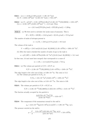 E22-1 (a) n = (2.56 g)/(197 g/mol) = 1.30×10−2 mol.
  (b) N = (6.02×1023 mol−1 )(1.30×10−2 mol) = 7.83×1021 .

E22-2 (a) N = pV /kT = (1.01×105 Pa)(1.00 m3 )/(1.38×10−23 J/K)(293 K) = 2.50×1025 .
  (b) n = (2.50×1025 )/(6.02×1023 mol−1 ) = 41.5 mol. Then

                   m = (41.5 mol)[75%(28 g/mol) + 25%(32 g/mol)] = 1.20 kg.

E22-3     (a) We ﬁrst need to calculate the molar mass of ammonia. This is

                M = M (N) + 3M (H) = (14.0 g/mol) + 3(1.01 g/mol) = 17.0 g/mol

The number of moles of nitrogen present is

                            n = m/M r = (315 g)/(17.0 g/mol) = 18.5 mol.

The volume of the tank is

         V = nRT /p = (18.5 mol)(8.31 J/mol · K)(350 K)/(1.35×106 Pa) = 3.99×10−2 m3 .

   (b) After the tank is checked the number of moles of gas in the tank is

        n = pV /(RT ) = (8.68×105 Pa)(3.99×10−2 m3 )/[(8.31 J/mol · K)(295 K)] = 14.1 mol.

In that case, 4.4 mol must have escaped; that corresponds to a mass of

                             m = nM r = (4.4 mol)(17.0 g/mol) = 74.8 g.

E22-4 (a) The volume per particle is V /N = kT /P , so

                V /N = (1.38×10−23 J/K)(285 K)/(1.01×105 Pa) = 3.89×10−26 m3 .

The edge length is the cube root of this, or 3.39×10−9 m. The ratio is 11.3.
  (b) The volume per particle is V /NA , so

                      V /NA = (18×10−6 m3 )/(6.02×1023 ) = 2.99×10−29 m3 .

The edge length is the cube root of this, or 3.10×10−10 m. The ratio is 1.03.

E22-5 The volume per particle is V /N = kT /P , so

             V /N = (1.38×10−23 J/K)(308 K)/(1.22)(1.01×105 Pa) = 3.45×10−26 m3 .

The fraction actually occupied by the particle is
                                4π(0.710×10−10 m)3 /3)
                                                       = 4.34×10−5 .
                                   (3.45×10−26 m3 )

E22-6 The component of the momentum normal to the wall is

                py = (3.3×10−27 kg)(1.0×103 m/s) cos(55◦ ) = 1.89×10−24 kg · m/s.

The pressure exerted on the wall is
                        F   (1.6×1023 /s)2(1.89×10−24 kg · m/s)
                   p=     =                                     = 3.0×103 Pa.
                        A             (2.0×10−4 m2 )


                                                277
 
