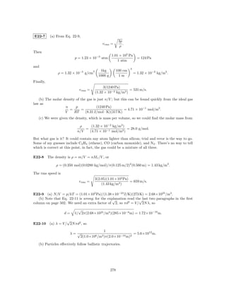 E22-7      (a) From Eq. 22-9,
                                                              3p
                                                v rms =          .
                                                              ρ
Then
                                                       1.01 × 105 Pa
                           p = 1.23 × 10−3 atm                              = 124 Pa
                                                           1 atm
and
                                                                      3
                                        3      1kg           100 cm
               ρ = 1.32 × 10−5 g/cm                                       = 1.32 × 10−2 kg/m3 .
                                              1000 g          1m
Finally,
                                                 3(1240 Pa)
                              v rms =                            = 531 m/s.
                                            (1.32 × 10−2 kg/m3 )
   (b) The molar density of the gas is just n/V ; but this can be found quickly from the ideal gas
law as
                  n      p            (1240 Pa)
                     =      =                           = 4.71 × 10−1 mol/m3 .
                  V     RT     (8.31 J/mol · K)(317 K)
   (c) We were given the density, which is mass per volume, so we could ﬁnd the molar mass from

                             ρ     (1.32 × 10−2 kg/m3 )
                                =                       = 28.0 g/mol.
                            n/V   (4.71 × 10−1 mol/m3 )

But what gas is it? It could contain any atom lighter than silicon; trial and error is the way to go.
Some of my guesses include C2 H4 (ethene), CO (carbon monoxide), and N2 . There’s no way to tell
which is correct at this point, in fact, the gas could be a mixture of all three.

E22-8 The density is ρ = m/V = nMr /V , or

              ρ = (0.350 mol)(0.0280 kg/mol)/π(0.125 m/2)2 (0.560 m) = 1.43 kg/m3 .

The rms speed is
                                            3(2.05)(1.01×105 Pa)
                             v rms =                             = 659 m/s.
                                                (1.43 kg/m3 )

E22-9 (a) N/V = p/kT = (1.01×105 Pa)/(1.38×10−23 J/K)(273 K) = 2.68×1025 /m3 .
   (b) Note that Eq. 22-11 is wrong; for the explanation read the last two paragraphs in the ﬁrst
                                                √               √
column on page 502. We need an extra factor of 2, so πd2 = V / 2N λ, so
                             √
                    d=     1/ 2π(2.68×1025 /m3 )(285×10−9 m) = 1.72×10−10 m.

                  √
E22-10 (a) λ = V / 2N πd2 , so
                                                 1
                       λ= √                                               = 5.6×1012 m.
                                2(1.0×106 /m3 )π(2.0×10−10 m)2

   (b) Particles eﬀectively follow ballistic trajectories.




                                                       278
 