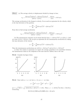 P2-11         (a) The average velocity is displacement divided by change in time,
                                           3                            3
                                (2.0 m/s )(2.0 s)3 − (2.0 m/s )(1.0 s)3   14.0 m
                    v av =                                              =        = 14.0 m/s.
                                           (2.0 s) − (1.0 s)               1.0 s

The average acceleration is the change in velocity. So we need an expression for the velocity, which
is the time derivative of the position,
                                               dx  d        3              3
                                       v=         = (2.0 m/s )t3 = (6.0 m/s )t2 .
                                               dt  dt
From this we ﬁnd average acceleration
                                       3                            3
                               (6.0 m/s )(2.0 s)2 − (6.0 m/s )(1.0 s)2   18.0 m/s           2
                   aav =                                               =          = 18.0 m/s .
                                          (2.0 s) − (1.0 s)                1.0 s

   (b) The instantaneous velocities can be found directly from v = (6.0 m/s2 )t2 , so v(2.0 s) = 24.0
m/s and v(1.0 s) = 6.0 m/s. We can get an expression for the instantaneous acceleration by taking
the time derivative of the velocity
                                               dv  d        3               3
                                       a=         = (6.0 m/s )t2 = (12.0 m/s )t.
                                               dt  dt
Then the instantaneous accelerations are a(2.0 s) = 24.0 m/s2 and a(1.0 s) = 12.0 m/s2
   (c) Since the motion is monotonic we expect the average quantities to be somewhere between
the instantaneous values at the endpoints of the time interval. Indeed, that is the case.

P2-12     Consider the ﬁgure below.
      a(m/s^2)                                    v(m/s)                             x(m)
     15                                          75


     10                                          50


      5                                          25


      0                                           0
          0    2    4      6    8 10                  0    2   4      6     8 10      0     2   4      6   8 10
                    t(s)                                       t(s)                             t(s)


P2-13     Start with v f = v i + at, but v f = 0, so v i = −at, then
                                                1 2           1             1
                                           x=     at + v i t = at2 − at2 = − at2 ,
                                                2             2             2
                                                           2                                    2
so t = −2x/a =                 −2(19.2 ft)/(−32 ft/s ) = 1.10 s. Then v i = −(−32 ft/s )(1.10 s) = 35.2 ft/s.
Converting,
                                     35.2 ft/s(1/5280 mi/ft)(3600 s/h) = 24 mi/h.




                                                                   27
 