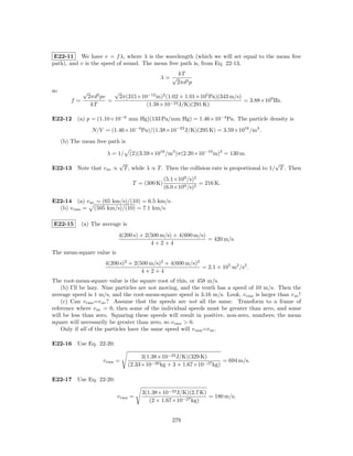 E22-11 We have v = f λ, where λ is the wavelength (which we will set equal to the mean free
path), and v is the speed of sound. The mean free path is, from Eq. 22-13,
                                                         kT
                                                 λ= √
                                                         2πd2 p
so            √               √
                  2πd2 pv         2π(315×10−12 m)2 (1.02 × 1.01×105 Pa)(343 m/s)
         f=               =                                                      = 3.88×109 Hz.
                   kT                      (1.38×10−23 J/K)(291 K)

E22-12 (a) p = (1.10×10−6 mm Hg)(133 Pa/mm Hg) = 1.46×10−4 Pa. The particle density is
                   N/V = (1.46×10−4 Pa)/(1.38×10−23 J/K)(295 K) = 3.59×1016 /m3 .
     (b) The mean free path is

                         λ = 1/ (2)(3.59×1016 /m3 )π(2.20×10−10 m)2 = 130 m.
                              √                                                                   √
E22-13 Note that v av ∝            T , while λ ∝ T . Then the collision rate is proportional to 1/ T . Then
                                                    (5.1×109 /s)2
                                      T = (300 K)                 = 216 K.
                                                    (6.0×109 /s)2

E22-14 (a) v av = (65 km/s)/(10) = 6.5 km/s.
  (b) v rms = (505 km/s)/(10) = 7.1 km/s.

E22-15        (a) The average is
                              4(200 s) + 2(500 m/s) + 4(600 m/s)
                                                                 = 420 m/s.
                                           4+2+4
The mean-square value is
                        4(200 s)2 + 2(500 m/s)2 + 4(600 m/s)2
                                                              = 2.1 × 105 m2 /s2 .
                                       4+2+4
The root-mean-square value is the square root of this, or 458 m/s.
    (b) I’ll be lazy. Nine particles are not moving, and the tenth has a speed of 10 m/s. Then the
average speed is 1 m/s, and the root-mean-square speed is 3.16 m/s. Look, v rms is larger than v av !
    (c) Can v rms =v av ? Assume that the speeds are not all the same. Transform to a frame of
reference where v av = 0, then some of the individual speeds must be greater than zero, and some
will be less than zero. Squaring these speeds will result in positive, non-zero, numbers; the mean
square will necessarily be greater than zero, so v rms > 0.
    Only if all of the particles have the same speed will v rms =v av .

E22-16 Use Eq. 22-20:

                                          3(1.38×10−23 J/K)(329 K)
                       v rms =                                           = 694 m/s.
                                     (2.33×10−26 kg + 3 × 1.67×10−27 kg)

E22-17 Use Eq. 22-20:

                                          3(1.38×10−23 J/K)(2.7 K)
                              v rms =                              = 180 m/s.
                                             (2 × 1.67×10−27 kg)


                                                       279
 