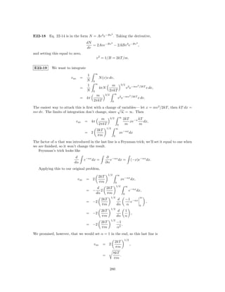 2
E22-18 Eq. 22-14 is in the form N = Av 2 e−Bv . Taking the derivative,
                                        dN          2             2
                                           = 2Ave−Bv − 2ABv 3 e−Bv ,
                                        dv
and setting this equal to zero,
                                                 v 2 = 1/B = 2kT /m.

E22-19      We want to integrate
                                                 ∞
                                        1
                        v av      =                  N (v)v dv,
                                        N    0
                                                 ∞                               3/2
                                        1                     m                                       2
                                  =                  4πN                               v 2 e−mv           /2kT
                                                                                                                 v dv,
                                        N    0               2πkT
                                                           3/2        ∞
                                              m                                            2
                                  =     4π                                 v 2 e−mv            /2kT
                                                                                                      v dv.
                                             2πkT                 0

The easiest way to attack this is ﬁrst with a change √ variables— let x = mv 2 /2kT , then kT dx =
                                                     of
mv dv. The limits of integration don’t change, since ∞ = ∞. Then
                                                                 3/2           ∞
                                                      m                            2kT −x kT
                               v av    = 4π                                           xe     dx,
                                                     2πkT                  0        m     m
                                                            1/2           ∞
                                                 2kT
                                       = 2                                     xe−αx dx
                                                 πm                   0

The factor of α that was introduced in the last line is a Feynman trick; we’ll set it equal to one when
we are ﬁnished, so it won’t change the result.
   Feynman’s trick looks like
                           d                                ∂ −αx
                                       e−αx dx =              e   dx =                      (−x)e−αx dx.
                          dα                               ∂α
   Applying this to our original problem,
                                                             1/2           ∞
                                                     2kT
                                v av    = 2                                      xe−αx dx,
                                                     πm                   0
                                                                           1/2         ∞
                                                  d         2kT
                                        = −         2                                      e−αx dx,
                                                 dα         πm                     0
                                                                 1/2                                      ∞
                                                      2kT                  d           −1 −αx
                                        = −2                                             e                       ,
                                                      πm                  dα           α                  0
                                                                 1/2
                                                      2kT                  d           1
                                        = −2                                                   ,
                                                      πm                  dα           α
                                                                 1/2
                                                      2kT                 −1
                                        = −2                                 .
                                                      πm                  α2
We promised, however, that we would set α = 1 in the end, so this last line is
                                                                                   1/2
                                                                       2kT
                                             v av       =    2                             ,
                                                                       πm
                                                                      8kT
                                                        =                 .
                                                                      πm


                                                                 280
 