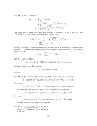 E22-20 We want to integrate
                                                    ∞
                                          1
                          (v 2 )av    =                 N (v)v 2 dv,
                                          N     0
                                                    ∞                       3/2
                                          1                     m                              2
                                      =                 4πN                       v 2 e−mv         /2kT 2
                                                                                                       v dv,
                                          N     0              2πkT
                                                            3/2       ∞
                                                 m                                   2
                                      = 4π                                v 2 e−mv       /2kT 2
                                                                                               v dv.
                                                2πkT              0

The easiest way to attack this is ﬁrst with a change of variables— let x2 = mv 2 /2kT , then
 2kT /mdx = dv. The limits of integration don’t change. Then
                                                                                         5/2
                                              m 3/2 ∞ 2kT                                              2
                           (v 2 )av   = 4π                                                     x4 e−x dx,
                                             2πkT       0    m
                                                 ∞
                                          8kT             2
                                      =   √        x4 e−x dx
                                            πm 0
Look up the integral; although you can solve it by ﬁrst applying a Feynman trick (see solution to
Exercise 22-21) and then squaring the integral and changing to polar coordinates. I looked it up. I
       √
found 3 π/8, so
                                           8kT √
                                (v 2 )av = √    3 π/8 = 3kT /m.
                                             πm

E22-21 Apply Eq. 22-20:

                v rms =      3(1.38×10−23 J/K)(287 K)/(5.2×10−17 kg) = 1.5×10−2 m/s.

E22-22 Since v rms ∝           T /m, we have

                                              T = (299 K)(4/2) = 598 K,

or 325◦ C.

E22-23 (a) The escape speed is found on page 310; v = 11.2×103 m/s. For hydrogen,

              T = (2)(1.67×10−27 kg)(11.2×103 m/s)2 /3(1.38×10−23 J/K) = 1.0×104 K.

For oxygen,

              T = (32)(1.67×10−27 kg)(11.2×103 m/s)2 /3(1.38×10−23 J/K) = 1.6×105 K.

   (b) The escape speed is found on page 310; v = 2.38×103 m/s. For hydrogen,

                T = (2)(1.67×10−27 kg)(2.38×103 m/s)2 /3(1.38×10−23 J/K) = 460K.

For oxygen,

               T = (32)(1.67×10−27 kg)(2.38×103 m/s)2 /3(1.38×10−23 J/K) = 7300K.

   (c) There should be more oxygen than hydrogen.

E22-24 (a) v av = (70 km/s)/(22) = 3.18 km/s.
   (b) v rms = (250 km2 /s2 )/(22) = 3.37 km/s.
   (c) 3.0 km/s.

                                                              281
 