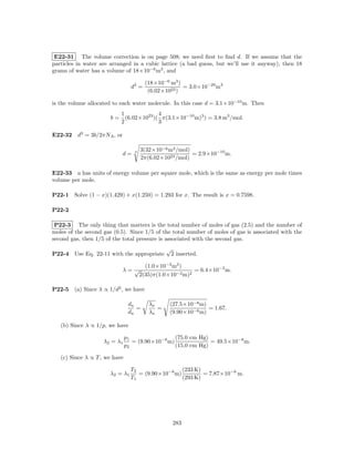 E22-31 The volume correction is on page 508; we need ﬁrst to ﬁnd d. If we assume that the
particles in water are arranged in a cubic lattice (a bad guess, but we’ll use it anyway), then 18
grams of water has a volume of 18×10−6 m3 , and

                                         (18×10−6 m3 )
                                  d3 =                 = 3.0×10−29 m3
                                          (6.02×1023 )

is the volume allocated to each water molecule. In this case d = 3.1×10−10 m. Then
                            1              4
                       b=     (6.02×1023 )( π(3.1×10−10 m)3 ) = 3.8 m3 /mol.
                            2              3

E22-32 d3 = 3b/2πNA , or

                                       3(32×10−6 m3 /mol)
                            d=     3
                                                          = 2.9×10−10 m.
                                       2π(6.02×1023 /mol)

E22-33 a has units of energy volume per square mole, which is the same as energy per mole times
volume per mole.

P22-1   Solve (1 − x)(1.429) + x(1.250) = 1.293 for x. The result is x = 0.7598.

P22-2

 P22-3 The only thing that matters is the total number of moles of gas (2.5) and the number of
moles of the second gas (0.5). Since 1/5 of the total number of moles of gas is associated with the
second gas, then 1/5 of the total pressure is associated with the second gas.
                                                 √
P22-4   Use Eq. 22-11 with the appropriate           2 inserted.

                                         (1.0×10−3 m3 )
                            λ= √                           = 6.4×10−2 m.
                                       2(35)π(1.0×10−2 m)2

P22-5   (a) Since λ ∝ 1/d2 , we have

                                da        λn     (27.5×10−8 m)
                                   =         =                 = 1.67.
                                dn        λa     (9.90×10−8 m)

   (b) Since λ ∝ 1/p, we have

                               p1                 (75.0 cm Hg)
                    λ2 = λ1       = (9.90×10−8 m)              = 49.5×10−8 m.
                               p2                 (15.0 cm Hg)

   (c) Since λ ∝ T , we have

                                  T2                 (233 K)
                       λ 2 = λ1      = (9.90×10−8 m)         = 7.87×10−8 m.
                                  T1                 (293 K)




                                                     283
 