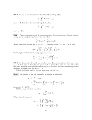 P22-6   We can assume the molecule will collide with something. Then
                                                          ∞
                                            1=                Ae−cr dr = A/c,
                                                      0

so A = c. If the molecule has a mean free path of λ, then
                                                          ∞
                                            λ=                rce−cr dr = 1/c,
                                                      0

so A = c = 1/λ.

 P22-7 What is important here is the temperature; since the temperatures are the same then the
average kinetic energies per particle are the same. Then
                                          1                 1
                                            m1 (v rms,1 )2 = m2 (v rms,2 )2 .
                                          2                 2
We are given in the problem that v av,2 = 2v rms,1 . According to Eqs. 22-18 and 22-20 we have

                                               3RT                 3π          8RT            3π
                              v rms =              =                               =             v av .
                                                M                   8          πM              8
Combining this with the kinetic energy expression above,
                                                              2                      2
                                m1             v rms,2                          3π
                                   =                               =       2             = 4.71.
                                m2             v rms,1                           8

P22-8 (a) Assume that the speeds are not all the same. Transform to a frame of reference where
v av = 0, then some of the individual speeds must be greater than zero, and some will be less
than zero. Squaring these speeds will result in positive, non-zero, numbers; the mean square will
necessarily be greater than zero, so v rms > 0.
    (b) Only if all of the particles have the same speed will v rms =v av .

P22-9     (a) We need to ﬁrst ﬁnd the number of particles by integrating
                                     ∞
                     N    =               N (v) dv,
                                 0
                                     v0                        ∞                         v0
                                                                                                          C 3
                          =               Cv 2 dv +                (0) dv = C                 v 2 dv =     v .
                                 0                            v0                     0                    3 0
                      3
Invert, then C = 3N/v0 .
   (b) The average velocity is found from
                                                                       ∞
                                                          1
                                               v av =                      N (v)v dv.
                                                          N        0

Using our result from above,
                                                          v0
                                                 1                3N 2
                                v av       =                        3 v  v dv,
                                                 N        0       v0
                                                            v0
                                                 3                      3 v4   3
                                           =      3            v 3 dv = 3 0 = v0 .
                                                 v0       0             v0 4   4

                                                                   284
 