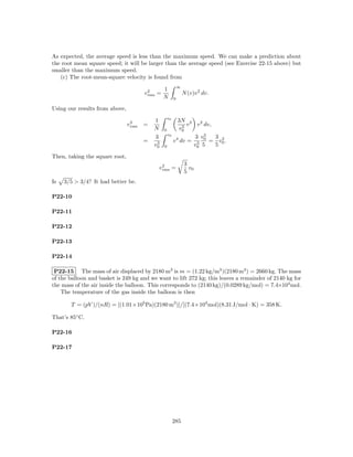 As expected, the average speed is less than the maximum speed. We can make a prediction about
the root mean square speed; it will be larger than the average speed (see Exercise 22-15 above) but
smaller than the maximum speed.
   (c) The root-mean-square velocity is found from
                                                         ∞
                                                1
                                       v2 =
                                        rms                  N (v)v 2 dv.
                                                N    0

Using our results from above,
                                                v0
                                           1            3N 2 2
                                v2
                                 rms   =                  3 v  v dv,
                                           N    0       v0
                                                  v0
                                           3                  3 v5   3 2
                                       =    3        v 4 dv = 3 0 = v0 .
                                           v0   0             v0 5   5

Then, taking the square root,
                                                             3
                                            v2 =
                                             rms               v0
                                                             5
Is   3/5 > 3/4? It had better be.

P22-10

P22-11

P22-12

P22-13

P22-14

 P22-15 The mass of air displaced by 2180 m3 is m = (1.22 kg/m3 )(2180 m3 ) = 2660 kg. The mass
of the balloon and basket is 249 kg and we want to lift 272 kg; this leaves a remainder of 2140 kg for
the mass of the air inside the balloon. This corresponds to (2140 kg)/(0.0289 kg/mol) = 7.4×104 mol.
    The temperature of the gas inside the balloon is then

       T = (pV )/(nR) = [(1.01×105 Pa)(2180 m3 )]/[(7.4×104 mol)(8.31 J/mol · K) = 358 K.

That’s 85◦ C.

P22-16

P22-17




                                                     285
 