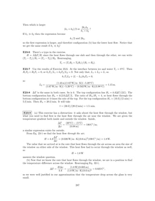Then which is larger
                                                          2k1 k2
                                       (k1 + k2 )/2 or           ?
                                                         k1 + k2
If k1   k2 then the expression become
                                            k1 /2 and 2k2 ,
so the ﬁrst expression is larger, and therefore conﬁguration (b) has the lower heat ﬂow. Notice that
we get the same result if k1     k2 !

E23-6 There’s a typo in the exercise.
   H = A∆T /R; since the heat ﬂows through one slab and then through the other, we can write
(T1 − Tx )/R1 = (Tx − T2 )/R2 . Rearranging,
                                   Tx = (T1 R2 + T2 R1 )/(R1 + R2 ).

E23-7 Use the results of Exercise 23-6. At the interface between ice and water Tx = 0◦ C. Then
R1 T2 + R2 T1 = 0, or k1 T1 /L1 + k2 T2 /L2 = 0. Not only that, L1 + L2 = L, so
                                     k1 T1 L2 + (L − L2 )k2 T2 = 0,
so
                               (1.42 m)(1.67 W/m · K)(−5.20◦ C)
               L2 =                                                        = 1.15 m.
                       (1.67 W/m · K)(−5.20◦ C) − (0.502 W/m · K)(3.98◦ C)

E23-8 ∆T is the same in both cases. So is k. The top conﬁguration has H t = kA∆T /(2L). The
bottom conﬁguration has H b = k(2A)∆T /L. The ratio of H b /H t = 4, so heat ﬂows through the
bottom conﬁguration at 4 times the rate of the top. For the top conﬁguration H t = (10 J)/(2 min) =
5 J/min. Then H b = 20 J/min. It will take
                                   t = (30 J)/(20 J/min) = 1.5 min.

 E23-9 (a) This exercise has a distraction: it asks about the heat ﬂow through the window, but
what you need to ﬁnd ﬁrst is the heat ﬂow through the air near the window. We are given the
temperature gradient both inside and outside the window. Inside,
                                 ∆T   (20◦ C) − (5◦ C)
                                    =                  = 190 C◦ /m;
                                 ∆x      (0.08 m)
a similar expression exists for outside.
    From Eq. 23-1 we ﬁnd the heat ﬂow through the air;
                           ∆T
                   H = kA       = (0.026 W/m · K)(0.6 m)2 (190 C◦ /m) = 1.8 W.
                           ∆x
   The value that we arrived at is the rate that heat ﬂows through the air across an area the size of
the window on either side of the window. This heat ﬂow had to occur through the window as well,
so
                                             H = 1.8 W
answers the window question.
   (b) Now that we know the rate that heat ﬂows through the window, we are in a position to ﬁnd
the temperature diﬀerence across the window. Rearranging Eq. 32-1,
                                 H∆x      (1.8 W)(0.005 m)
                          ∆T =       =                       = 0.025 C◦ ,
                                  kA   (1.0 W/m · K)(0.6 m)2
so we were well justiﬁed in our approximation that the temperature drop across the glass is very
small.

                                                  287
 