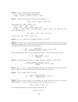E23-10 (a) W = +214 J, done on means positive.
  (b) Q = −293 J, extracted from means negative.
  (c) ∆E int = Q + W = (−293 J) + (+214 J) = −79.0 J.

E23-11 (a) ∆E int along any path between these two points is

                             ∆E int = Q + W = (50 J) + (−20 J) = 30 J.

Then along ibf W = (30 J) − (36 J) = −6 J.
   (b) Q = (−30 J) − (+13 J) = −43 J.
   (c) E int,f = E int,i + ∆E int = (10 J) + (30 J) = 40 J.
   (d) ∆E intib = (22 J) − (10 J) = 12 J; while ∆E intbf = (40 J) − (22 J) = 18 J. There is no work
done on the path bf , so

                            Qbf = ∆E intbf − Wbf = (18 J) − (0) = 18 J,

and Qib = Qibf − Qbf = (36 J) − (18 J) = 18 J.

E23-12 Q = mL = (0.10)(2.1×108 kg)(333×103 J/kg) = 7.0×1012 J.

 E23-13 We don’t need to know the outside temperature because the amount of heat energy
required is explicitly stated: 5.22 GJ. We just need to know how much water is required to transfer
this amount of heat energy. Use Eq. 23-11, and then

                        Q             (5.22 × 109 J)
                 m=        =                                    = 4.45 × 104 kg.
                       c∆T   (4190 J/kg · K)(50.0◦ C − 22.0◦ C)
This is the mass of the water, we want to know the volume, so we’ll use the density, and then

                                      m   (4.45 × 104 kg)
                                V =     =                 = 44.5 m3 .
                                      ρ    (998 kg/m3 )

E23-14 The heat energy required is Q = mc∆T . The time required is t = Q/P . Then
                           (0.136 kg)(4190 J/kg · K)(100◦ C − 23.5◦ C)
                      t=                                               = 198 s.
                                            (220 W)

E23-15 Q = mL, so m = (50.4 × 103 J)/(333 × 103 J/kg) = 0.151 kg is the mount which freezes.
Then (0.258 kg) − (0.151 kg) = 0.107 kg is the amount which does not freeze.

E23-16 (a) W = mg∆y; if |Q| = |W |, then

                                  mg∆y   (9.81 m/s2 )(49.4 m)
                           ∆T =        =                      = 0.112 C◦ .
                                   mc      (4190 J/kg · K)

 E23-17 There are three “things” in this problem: the copper bowl (b), the water (w), and the
copper cylinder (c). The total internal energy changes must add up to zero, so

                                  ∆E int,b + ∆E int,w + ∆E int,c = 0.

As in Sample Problem 23-3, no work is done on any object, so

                                         Qb + Qw + Qc = 0.

                                                 288
 