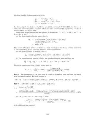 The heat transfers for these three objects are

                                   Qb    = mb cb (T f,b − T i,b ),
                                   Qw    = mw cw (T f,w − T i,w ) + Lv m2 ,
                                   Qc    = mc cc (T f,c − T i,c ).

For the most part, this looks exactly like the presentation in Sample Problem 23-3; but there is an
extra term in the second line. This term reﬂects the extra heat required to vaporize m2 = 4.70 g of
water at 100◦ C into steam 100◦ C.
    Some of the initial temperatures are speciﬁed in the exercise: T i,b = T i,w = 21.0◦ C and T f,b =
T f,w = T f,c = 100◦ C.
    (a) The heat transferred to the water, then, is

                      Qw     = (0.223 kg)(4190 J/kg·K) ((100◦ C) − (21.0◦ C)) ,
                               +(2.26×106 J/kg)(4.70×10−3 kg),
                             = 8.44 × 104 J.

This answer diﬀers from the back of the book. I think that they (or was it me) used the latent heat
of fusion when they should have used the latent heat of vaporization!
    (b) The heat transfered to the bowl, then, is

                 Qw = (0.146 kg)(387 J/kg · K) ((100◦ C) − (21.0◦ C)) = 4.46 × 103 J.

     (c) The heat transfered from the cylinder was transfered into the water and bowl, so

                Qc = −Qb − Qw = −(4.46 × 103 J) − (8.44 × 104 J) = −8.89 × 104 J.

The initial temperature of the cylinder is then given by

                                    Qc                    (−8.89 × 104 J)
                 T i,c = T f,c −         = (100◦ C) −                          = 832◦ C.
                                   mc cc              (0.314 kg)(387 J/kg · K)

E23-18 The temperature of the silver must be raised to the melting point and then the heated
silver needs to be melted. The heat required is

    Q = mL + mc∆T = (0.130 kg)[(105×103 J/kg) + (236 J/kg · K)(1235 K − 289 K)] = 4.27×104 J.

E23-19 (a) Use Q = mc∆T , m = ρV , and t = Q/P . Then

        [ma ca + ρw V w cw ]∆T
t   =                          ,
                  P
        [(0.56 kg)(900 J/kg·K) + (998 kg/m3 )(0.64×10−3 m3 )(4190 J/kg·K)](100◦ C − 12◦ C)
    =                                                                                      = 117 s.
                                             (2400 W)

     (b) Use Q = mL, m = ρV , and t = Q/P . Then

                    ρw V w Lw   (998 kg/m3 )(0.640×10−3 m3 )(2256×103 J/kg)
               t=             =                                             = 600 s
                        P                         (2400 W)

is the additional time required.




                                                     289
 