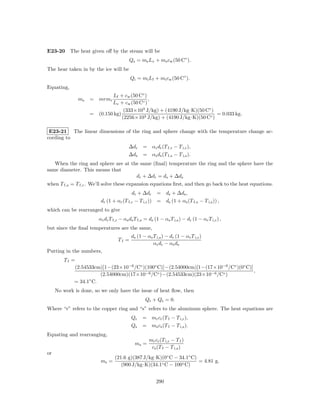 E23-20 The heat given oﬀ by the steam will be
                                        Qs = ms Lv + ms cw (50 C◦ ).
The hear taken in by the ice will be
                                        Qi = mi Lf + mi cw (50 C◦ ).
Equating,
                             Lf + cw (50 C◦ )
              ms    = mrmi                    ,
                            Lv + cw (50 C◦ )
                                  (333×103 J/kg) + (4190 J/kg·K)(50 C◦ )
                    = (0.150 kg)                                         = 0.033 kg.
                                 (2256×103 J/kg) + (4190 J/kg·K)(50 C◦ )

 E23-21 The linear dimensions of the ring and sphere change with the temperature change ac-
cording to
                                       ∆dr     = αr dr (T f,r − T i,r ),
                                       ∆ds     = αs ds (T f,s − T i,s ).
   When the ring and sphere are at the same (ﬁnal) temperature the ring and the sphere have the
same diameter. This means that
                                     dr + ∆dr = ds + ∆ds
when T f,s = T f,r . We’ll solve these expansion equations ﬁrst, and then go back to the heat equations.
                                        dr + ∆dr = ds + ∆ds ,
                        dr (1 + αr (T f,r − T i,r )) = ds (1 + αs (T f,s − T i,s )) ,
which can be rearranged to give
                       αr dr T f,r − αs ds T f,s = ds (1 − αs T i,s ) − dr (1 − αr T i,r ) ,
but since the ﬁnal temperatures are the same,
                                         ds (1 − αs T i,s ) − dr (1 − αr T i,r )
                                 Tf =
                                                    α r dr − α s ds
Putting in the numbers,
        Tf =
            (2.54533cm)[1−(23×10−6 /C◦ )(100◦ C)]−(2.54000cm)[1−(17×10−6 /C◦ )(0◦ C)]
                                                                                      ,
                       (2.54000cm)(17×10−6 /C◦ )−(2.54533cm)(23×10−6 /C◦ )
            = 34.1◦ C.
     No work is done, so we only have the issue of heat ﬂow, then
                                                 Qr + Qs = 0.
Where “r” refers to the copper ring and “s” refers to the aluminum sphere. The heat equations are
                                         Qr    = mr cr (T f − T i,r ),
                                         Qs    = ms cs (T f − T i,s ).
Equating and rearranging,
                                                   mr cr (T i,r − T f )
                                           ms =
                                                    cs (T f − T i,s )
or
                                (21.6 g)(387 J/kg·K)(0◦ C − 34.1◦ C)
                        ms =                                         = 4.81 g.
                                   (900 J/kg·K)(34.1◦ C − 100◦ C)


                                                       290
 