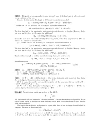 E23-22 The problem is compounded because we don’t know if the ﬁnal state is only water, only
ice, or a mixture of the two.
    Consider ﬁrst the water. Cooling it to 0◦ C would require the removal of
                   Qw = (0.200 kg)(4190 J/kg · K)(0◦ C − 25◦ C) = −2.095×104 J.
Consider now the ice. Warming the ice to would require the addition of
                     Qi = (0.100 kg)(2220 J/kg · K)(0◦ C + 15◦ C) = 3.33×103 J.
The heat absorbed by the warming ice isn’t enough to cool the water to freezing. However, the ice
can melt; and if it does it will require the addition of
                           Qim = (0.100 kg)(333×103 J/kg) = 3.33×104 J.
This is far more than will be liberated by the cooling water, so the ﬁnal temperature is 0◦ C, and
consists of a mixture of ice and water.
   (b) Consider now the ice. Warming the ice to would require the addition of
                    Qi = (0.050 kg)(2220 J/kg · K)(0◦ C + 15◦ C) = 1.665×103 J.
The heat absorbed by the warming ice isn’t enough to cool the water to freezing. However, the ice
can melt; and if it does it will require the addition of
                          Qim = (0.050 kg)(333×103 J/kg) = 1.665×104 J.
This is still not enough to cool the water to freezing. Hence, we need to solve
                        Qi + Qim + mi cw (T − 0◦ C) + mw cw (T − 25◦ C) = 0,
which has solution
               (4190 J/kg · K)(0.200 kg)(25◦ C) − (1.665×103 J) + (1.665×104 J)
          T =                                                                   = 2.5◦ C.
                                   (4190 J/kg · K)(0.250 kg)

E23-23 (a) c = (320 J)/(0.0371 kg)(42.0◦ C − 26.1◦ C) = 542 J/kg · K.
  (b) n = m/M = (37.1 g)/(51.4 g/mol) = 0.722 mol.
  (c) c = (542 J/kg · K)(51.4×10−3 kg/mol) = 27.9 J/mol · K.

E23-24 (1) W = −p∆V = (15 Pa)(4 m3 ) = −60 J for the horizontal path; no work is done during
the vertical path; the net work done on the gas is −60 J.
   (2) It is easiest to consider work as the (negative of) the area under the curve; then W =
−(15 Pa + 5 Pa)(4 m3 )/2 = −40 J.
   (3) No work is done during the vertical path; W = −p∆V = (5 Pa)(4 m3 ) = −20 J for the
horizontal path; the net work done on the gas is −20 J.

E23-25      Net work done on the gas is given by Eq. 23-15,

                                           W =−        p dV.

But integrals are just the area under the curve; and that’s the easy way to solve this problem. In the
case of closed paths, it becomes the area inside the curve, with a clockwise sense giving a positive
value for the integral.
    The magnitude of the area is the same for either path, since it is a rectangle divided in half by
a square. The area of the rectangle is
                                   (15×103 Pa)(6 m3 ) = 90×103 J,
so the area of path 1 (counterclockwise) is -45 kJ; this means the work done on the gas is -(-45 kJ)
or 45 kJ. The work done on the gas for path 2 is the negative of this because the path is clockwise.

                                                 291
 