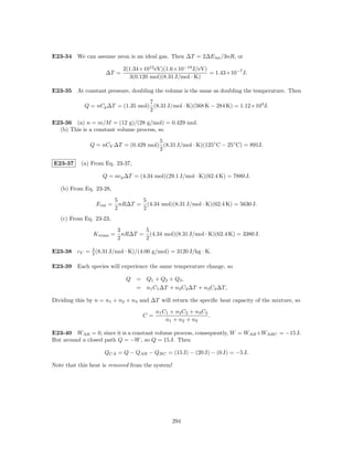 E23-34 We can assume neon is an ideal gas. Then ∆T = 2∆E int /3nR, or

                              2(1.34×1012 eV)(1.6×10−19 J/eV)
                     ∆T =                                     = 1.43×10−7 J.
                                3(0.120 mol)(8.31 J/mol · K)

E23-35 At constant pressure, doubling the volume is the same as doubling the temperature. Then
                                   7
            Q = nCp ∆T = (1.35 mol) (8.31 J/mol · K)(568 K − 284 K) = 1.12×104 J.
                                   2

E23-36 (a) n = m/M = (12 g)/(28 g/mol) = 0.429 mol.
  (b) This is a constant volume process, so
                                      5
              Q = nCV ∆T = (0.429 mol) (8.31 J/mol · K)(125◦ C − 25◦ C) = 891J.
                                      2

E23-37     (a) From Eq. 23-37,

                   Q = ncp ∆T = (4.34 mol)(29.1 J/mol · K)(62.4 K) = 7880 J.

   (b) From Eq. 23-28,
                           5       5
                 E int =     nR∆T = (4.34 mol)(8.31 J/mol · K)(62.4 K) = 5630 J.
                           2       2
   (c) From Eq. 23-23,
                            3       5
                K trans =     nR∆T = (4.34 mol)(8.31 J/mol · K)(62.4 K) = 3380 J.
                            2       2

E23-38 cV = 3 (8.31 J/mol · K)/(4.00 g/mol) = 3120 J/kg · K.
            2


E23-39 Each species will experience the same temperature change, so

                               Q = Q1 + Q2 + Q3 ,
                                 = n1 C1 ∆T + n2 C2 ∆T + n3 C3 ∆T,

Dividing this by n = n1 + n2 + n3 and ∆T will return the speciﬁc heat capacity of the mixture, so
                                          n1 C1 + n2 C2 + n3 C3
                                     C=                         .
                                              n1 + n2 + n3

E23-40 WAB = 0, since it is a constant volume process, consequently, W = WAB +WABC = −15 J.
But around a closed path Q = −W , so Q = 15 J. Then

                    QCA = Q − QAB − QBC = (15 J) − (20 J) − (0 J) = −5 J.

Note that this heat is removed from the system!




                                                294
 