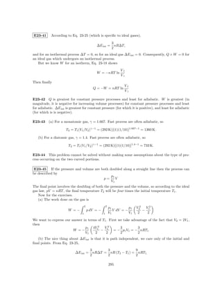 E23-41      According to Eq. 23-25 (which is speciﬁc to ideal gases),

                                                              3
                                              ∆E int =          nR∆T,
                                                              2
and for an isothermal process ∆T = 0, so for an ideal gas ∆E int = 0. Consequently, Q + W = 0 for
an ideal gas which undergoes an isothermal process.
   But we know W for an isotherm, Eq. 23-18 shows
                                                                   Vf
                                              W = −nRT ln
                                                                   Vi
Then ﬁnally
                                                                     Vf
                                            Q = −W = nRT ln
                                                                     Vi

E23-42 Q is greatest for constant pressure processes and least for adiabatic. W is greatest (in
magnitude, it is negative for increasing volume processes) for constant pressure processes and least
for adiabatic. ∆E int is greatest for constant pressure (for which it is positive), and least for adiabatic
(for which is is negative).

E23-43 (a) For a monatomic gas, γ = 1.667. Fast process are often adiabatic, so

                      T2 = T1 (V1 /V2 )γ−1 = (292 K)[(1)(1/10)]1.667−1 = 1360 K.

   (b) For a diatomic gas, γ = 1.4. Fast process are often adiabatic, so

                        T2 = T1 (V1 /V2 )γ−1 = (292 K)[(1)(1/10)]1.4−1 = 733 K.

E23-44 This problem cannot be solved without making some assumptions about the type of pro-
cess occurring on the two curved portions.

 E23-45 If the pressure and volume are both doubled along a straight line then the process can
be described by
                                             p1
                                        p=      V
                                             V1
The ﬁnal point involves the doubling of both the pressure and the volume, so according to the ideal
gas law, pV = nRT , the ﬁnal temperature T2 will be four times the initial temperature T1 .
   Now for the exercises.
   (a) The work done on the gas is
                                     2                  2
                                                            p1          p1   V22  V2
                        W =−             p dV = −              V dV = −          − 1
                                 1                  1       V1          V1    2    2

We want to express our answer in terms of T1 . First we take advantage of the fact that V2 = 2V1 ,
then
                               p1 4V12     V2         3          3
                        W =−             − 1 = − p1 V1 = − nRT1
                               V1    2       2        2          2
   (b) The nice thing about ∆E int is that it is path independent, we care only of the initial and
ﬁnal points. From Eq. 23-25,
                                           3       3               9
                             ∆E int =        nR∆T = nR (T2 − T1 ) = nRT1
                                           2       2               2

                                                            295
 