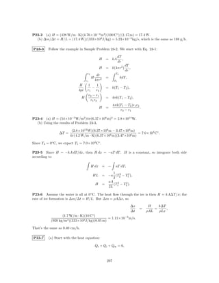 P23-2 (a) H = (428 W/m · K)(4.76×10−4 m2 )(100 C◦ )/(1.17 m) = 17.4 W.
  (b) ∆m/∆t = H/L = (17.4 W)/(333×103 J/kg) = 5.23×10−5 kg/s, which is the same as 188 g/h.

P23-3     Follow the example in Sample Problem 23-2. We start with Eq. 23-1:

                                                               dT
                                               H   = kA           ,
                                                               dr
                                                                      dT
                                               H   = k(4πr2 )            ,
                                                                      dr
                                   r2                      T2
                                          dr
                                        H          =            kdT,
                                 r1     4πr2              T1
                             H     1      1
                                       −           = k(T1 − T2 ),
                             4pi r1      r2
                                    r2 − r1
                               H                   = 4πk(T1 − T2 ),
                                     r1 r2
                                                         4πk(T1 − T2 )r1 r2
                                               H   =                        .
                                                             r2 − r1

P23-4 (a) H = (54×10−3 W/m2 )4π(6.37×106 m)2 = 2.8×1013 W.
  (b) Using the results of Problem 23-3,

                         (2.8×1013 W)(6.37×106 m − 3.47×106 m)
                 ∆T =                                           = 7.0×104 C◦ .
                        4π(4.2 W/m · K)(6.37×106 m)(3.47×106 m)

Since T2 = 0◦ C, we expect T1 = 7.0×104 C◦ .

P23-5 Since H = −kA dT /dx, then H dx = −aT dT . H is a constant, so integrate both side
according to

                                        H dx    = −        aT dT,
                                                1 2      2
                                         HL = −a (T2 − T1 ),
                                                2
                                              aA 2     2
                                          H =   (T − T2 ).
                                              2L 1

P23-6 Assume the water is all at 0◦ C. The heat ﬂow through the ice is then H = kA∆T /x; the
rate of ice formation is ∆m/∆t = H/L. But ∆m = ρA∆x, so

                                                                         ∆x        H    k∆T
                                                                              =       =     ,
                                                                         ∆t       ρAL   ρLx
                   (1.7 W/m · K)(10 C◦ )
                                               = 1.11×10−6 m/s.
            (920 kg/m3 )(333×103 J/kg)(0.05 m)

That’s the same as 0.40 cm/h.

P23-7     (a) Start with the heat equation:

                                            Qt + Qi + Qw = 0,



                                                   297
 