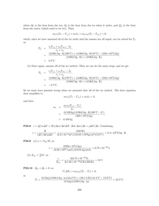 where Qt is the heat from the tea, Qi is the heat from the ice when it melts, and Qw is the heat
from the water (which used to be ice). Then

                              mt ct (T f − T t,i ) + mi Lf + mw cw (T f − T w,i ) = 0,

which, since we have assumed all of the ice melts and the masses are all equal, can be solved for Tf
as
                        ct T t,i + cw T w,i − Lf
               Tf     =                          ,
                                 ct + cw
                        (4190J/kg · K)(90◦ C) + (4190J/kg · K)(0◦ C) − (333×103 J/kg)
                      =                                                               ,
                                            (4190J/kg · K) + (4190J/kg · K)
                      = 5.3◦ C.

     (b) Once again, assume all of the ice melted. Then we can do the same steps, and we get
                        ct T t,i + cw T w,i − Lf
               Tf     =                          ,
                                 ct + cw
                        (4190J/kg · K)(70◦ C) + (4190J/kg · K)(0◦ C) − (333×103 J/kg)
                      =                                                               ,
                                            (4190J/kg · K) + (4190J/kg · K)
                      = −4.7◦ C.

So we must have guessed wrong when we assumed that all of the ice melted. The heat equation
then simpliﬁes to
                               mt ct (T f − T t,i ) + mi Lf = 0,
and then
                                         mt ct (T t,i − T f )
                                mi     =                      ,
                                                 Lf
                                         (0.520 kg)(4190J/kg · K)(90◦ C − 0◦ )
                                       =                                       ,
                                                      (333×103 J/kg)
                                       = 0.458 kg.

P23-8      c = Q/m∆T = H/(∆m/∆t)∆T . But ∆m/∆t = ρ∆V /∆t. Combining,
                   H                         (250 W)
         c=               =         −6 m3 /s)(0.85×103 kg/m3 )(15 C◦ )
                                                                       = 2.4×103 J/kg · K.
              (∆V /∆t)ρ∆T   (8.2×10

P23-9      (a) n = NA /M , so

                                       (2256×103 J/kg)
                            =                                   = 6.75×10−20 J.
                                (6.02×1023 /mol)/(0.018 kg/mol)

     (b) E av = 3 kT , so
                2
                                                     2(6.75×10−20 J)
                                            =                            = 10.7.
                                     E av       3(1.38×10−23 J/K)(305 K)

P23-10      Qw + Qt = 0, so
                                            C t ∆T t + mw cw (T f − T i ) = 0,
or
                    (0.3 kg)(4190 J/kg · m)(44.4◦ C) + (46.1 J/K)(44.4◦ C − 15.0◦ C)
            Ti =                                                                     = 45.5◦ C.
                                         (0.3 kg)(4190 J/kg · m)


                                                           298
 