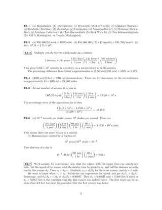 E1-1 (a) Megaphones; (b) Microphones; (c) Decacards (Deck of Cards); (d) Gigalows (Gigolos);
(e) Terabulls (Terribles); (f) Decimates; (g) Centipedes; (h) Nanonanettes (?); (i) Picoboos (Peek-a-
Boo); (j) Attoboys (’atta boy); (k) Two Hectowithits (To Heck With It); (l) Two Kilomockingbirds
(To Kill A Mockingbird, or Tequila Mockingbird).

E1-2 (a) $36, 000/52 week = $692/week. (b) $10, 000, 000/(20 × 12 month) = $41, 700/month. (c)
30 × 109 /8 = 3.75 × 109 .

E1-3     Multiply out the factors which make up a century.

                                              365 days      24 hours      60 minutes
                   1 century = 100 years
                                               1 year        1 day          1 hour

This gives 5.256 × 107 minutes in a century, so a microcentury is 52.56 minutes.
   The percentage diﬀerence from Fermi’s approximation is (2.56 min)/(50 min) × 100% or 5.12%.

E1-4 (3000 mi)/(3 hr) = 1000 mi/timezone-hour. There are 24 time-zones, so the circumference
is approximately 24 × 1000 mi = 24, 000 miles.

E1-5 Actual number of seconds in a year is

                                    24 hr      60 min        60 s
                   (365.25 days)                                      = 3.1558 × 107 s.
                                    1 day       1 hr        1 min

The percentage error of the approximation is then

                              3.1416 × 107 s − 3.1558 × 107 s
                                                              = −0.45 %.
                                      3.1558 × 107 s

E1-6 (a) 10−8 seconds per shake means 108 shakes per second. There are

                   365 days     24 hr        60 min        60 s
                                                                   = 3.1536 × 107 s/year.
                    1 year      1 day         1 hr        1 min

This means there are more shakes in a second.
   (b) Humans have existed for a fraction of

                                    106 years/1010 years = 10−4 .

That fraction of a day is

                                              60 min        60 s
                              10−4 (24 hr)                          = 8.64 s.
                                               1 hr        1 min

 E1-7 We’ll assume, for convenience only, that the runner with the longer time ran exactly one
mile. Let the speed of the runner with the shorter time be given by v1 , and call the distance actually
ran by this runner d1 . Then v1 = d1 /t1 . Similarly, v2 = d2 /t2 for the other runner, and d2 = 1 mile.
   We want to know when v1 > v2 . Substitute our expressions for speed, and get d1 /t1 > d2 /t2 .
Rearrange, and d1 /d2 > t1 /t2 or d1 /d2 > 0.99937. Then d1 > 0.99937 mile × (5280 feet/1 mile) or
d1 > 5276.7 feet is the condition that the ﬁrst runner was indeed faster. The ﬁrst track can be no
more than 3.3 feet too short to guarantee that the ﬁrst runner was faster.


                                                      2
 