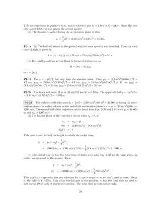 This last expression is quadratic in t1 , and is solved to give t1 = 3.40 s or t1 = 21.0 s. Since the race
only lasted 12.2 s we can ignore the second answer.
   (b) The distance traveled during the acceleration phase is then
                                      1 2            2
                               d1 =    at = (1.40 m/s )(3.40 s)2 = 16.2 m.
                                      2 1

P2-18 (a) The ball will return to the ground with the same speed it was launched. Then the total
time of ﬂight is given by

                       t = (v f − v i )/g = (−25 m/s − 25 m/s)/(9.8 m/s2 ) = 5.1 s.

   (b) For small quantities we can think in terms of derivatives, so

                                            δt = (δv f − δv i )/g,

or τ = 2 /g.

P2-19 Use y = −gt2 /2, but only keep the absolute value. Then y50 = (9.8 m/s2 )(0.05 s)2 /2 =
1.2 cm; y100 = (9.8 m/s2 )(0.10 s)2 /2 = 4.9 cm; y150 = (9.8 m/s2 )(0.15 s)2 /2 = 11 cm; y200 =
(9.8 m/s2 )(0.20 s)2 /2 = 20 cm; y250 = (9.8 m/s2 )(0.25 s)2 /2 = 31 cm.

P2-20 The truck will move 12 m in (12 m)/(55 km/h) = 0.785 s. The apple will fall y = −gt2 /2 =
−(9.81 m/s2 )(0.785 s)2 /2 = −3.02 m.

                                                                     2
 P2-21 The rocket travels a distance d1 = 1 at2 = 1 (20 m/s )(60 s)2 = 36, 000 m during the accel-
                                              2 1     2
                                                                                           2
eration phase; the rocket velocity at the end of the acceleration phase is v = at = (20 m/s )(60 s) =
1200 m/s. The second half of the trajectory can be found from Eqs. 2-29 and 2-30, with y0 = 36, 000
m and v0y = 1200 m/s.
   (a) The highest point of the trajectory occurs when vy = 0, so

                                      vy   = v0y − gt,
                                                                         2
                                   (0)     = (1200 m/s) − (9.8 m/s )t,
                                 122 s     = t.

This time is used to ﬁnd the height to which the rocket rises,
                                 1
               y   = y0 + v0y t − gt2 ,
                                 2
                                                   1        2
                   = (36000 m) + (1200 m/s)(122s) − (9.8 m/s )(122 s)2 = 110000 m.
                                                   2
   (b) The easiest way to ﬁnd the total time of ﬂight is to solve Eq. 2-30 for the time when the
rocket has returned to the ground. Then
                                             1
                           y   = y0 + v0y t − gt2 ,
                                             2
                                                         1        2
                          (0) = (36000 m) + (1200 m/s)t − (9.8 m/s )t2 .
                                                         2
This quadratic expression has two solutions for t; one is negative so we don’t need to worry about
it, the other is t = 270 s. This is the free-fall part of the problem, to ﬁnd the total time we need to
add on the 60 seconds of accelerated motion. The total time is then 330 seconds.

                                                     29
 