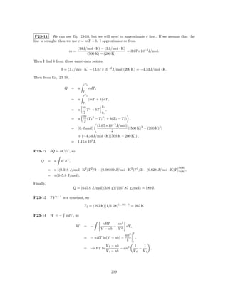 P23-11 We can use Eq. 23-10, but we will need to approximate c ﬁrst. If we assume that the
line is straight then we use c = mT + b. I approximate m from

                               (14 J/mol · K) − (3 J/mol · K)
                        m=                                    = 3.67×10−2 J/mol.
                                     (500 K) − (200 K)

Then I ﬁnd b from those same data points,

                   b = (3 J/mol · K) − (3.67×10−2 J/mol)(200 K) = −4.34 J/mol · K.

Then from Eq. 23-10,
                                   Tf
                     Q = n              c dT,
                                  Ti
                                   Tf
                           = n          (mT + b) dT,
                                  Ti
                                m 2           Tf
                           = n     T + bT          ,
                                 2            Ti
                                 m
                           = n     (T f 2 − T i 2 ) + b(T f − T i ) ,
                                 2
                                           (3.67×10−2 J/mol)
                           = (0.45mol)                             ((500 K)2 − (200 K)2 )
                                                       2
                             + (−4.34 J/mol · K)(500 K − 200 K)) ,
                           = 1.15×103 J.

P23-12      δQ = nCδT , so

    Q = n          C dT,
                                                                                              90 K
           = n (0.318 J/mol · K2 )T 2 /2 − (0.00109 J/mol · K3 )T 3 /3 − (0.628 J/mol · K)T   50 K
                                                                                                     ,
           = n(645.8 J/mol).

Finally,
                            Q = (645.8 J/mol)(316 g)/(107.87 g/mol) = 189 J.

P23-13      T V γ−1 is a constant, so

                                   T2 = (292 K)(1/1.28)(1.40)−1 = 265 K

P23-14      W = − p dV , so

                                                 nRT    an2
                              W    = −                 − 2 dV,
                                                V − nb  V
                                                                     f
                                                               an2
                                   = − nRT ln(V − nb) −                  ,
                                                                V    i
                                                  V f − nb           1    1
                                   = −nRT ln               − an2        −        .
                                                  V i − nb           Vf   Vi




                                                       299
 