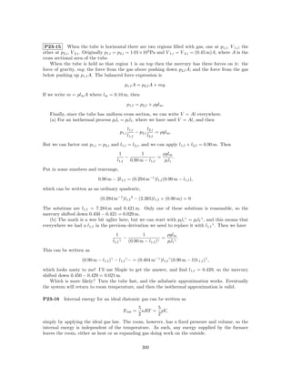 P23-15 When the tube is horizontal there are two regions ﬁlled with gas, one at p1,i , V 1,i ;          the
other at p2,i , V 2,i . Originally p1,i = p2,i = 1.01×105 Pa and V 1,i = V 2,i = (0.45 m)A, where A is   the
cross sectional area of the tube.
    When the tube is held so that region 1 is on top then the mercury has three forces on it:            the
force of gravity, mg; the force from the gas above pushing down p2,f A; and the force from the           gas
below pushing up p1,f A. The balanced force expression is

                                                p1,f A = p2,f A + mg.

If we write m = ρlm A where lm = 0.10 m, then

                                                    p1,f = p2,f + ρglm .

   Finally, since the tube has uniform cross section, we can write V = Al everywhere.
   (a) For an isothermal process pi li = pf lf , where we have used V = Al, and then
                                                    l1,i        l2,i
                                            p1,i         − p2,i      = ρglm .
                                                    l1,f        l2,f
But we can factor out p1,i = p2,i and l1,i = l2,i , and we can apply l1,f + l2,f = 0.90 m. Then
                                         1           1         ρglm
                                             −               =         .
                                        l1,f   0.90 m − l1,f    pi l i
Put in some numbers and rearrange,

                             0.90 m − 2l1,f = (0.294 m−1 )l1,f (0.90 m − l1,f ),

which can be written as an ordinary quadratic,

                              (0.294 m−1 )l1,f 2 − (2.265)l1,f + (0.90 m) = 0

The solutions are l1,f = 7.284 m and 0.421 m. Only one of these solutions is reasonable, so the
mercury shifted down 0.450 − 0.421 = 0.029 m.
   (b) The math is a wee bit uglier here, but we can start with pi li γ = pf lf γ , and this means that
everywhere we had a l1,f in the previous derivation we need to replace it with l1,f γ . Then we have
                                       1                   1            ρglm
                                            γ
                                                −                   γ
                                                                      =          .
                                     l1,f           (0.90 m − l1,f )    pi l i γ
This can be written as

                    (0.90 m − l1,f )γ − l1,f γ − = (0.404 m−γ )l1,f γ (0.90 m − l(0.1,f )γ ,

which looks nasty to me! I’ll use Maple to get the answer, and ﬁnd l1,f = 0.429, so the mercury
shifted down 0.450 − 0.429 = 0.021 m.
    Which is more likely? Turn the tube fast, and the adiabatic approximation works. Eventually
the system will return to room temperature, and then the isothermal approximation is valid.

P23-16    Internal energy for an ideal diatomic gas can be written as
                                                          5      5
                                                E int =     nRT = pV,
                                                          2      2
simply by applying the ideal gas law. The room, however, has a ﬁxed pressure and volume, so the
internal energy is independent of the temperature. As such, any energy supplied by the furnace
leaves the room, either as heat or as expanding gas doing work on the outside.

                                                            300
 