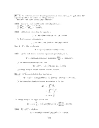 E24-1 For isothermal processes the entropy expression is almost trivial, ∆S = Q/T, where if Q
is positive (heat ﬂow into system) the entropy increases.
    Then Q = T ∆S = (405 K)(46.2 J/K) = 1.87×104 J.

E24-2 Entropy is a state variable and is path independent, so
  (a) ∆Sab,2 = ∆Sab,1 = +0.60 J/K,
  (b) ∆Sba,2 = −∆Sab,2 = −0.60 J/K,

E24-3 (a) Heat only enters along the top path, so

                        Qin = T ∆S = (400 K)(0.6 J/K − 0.1 J/K) = 200 J.

   (b) Heat leaves only bottom path, so

                       Qout = T ∆S = (250 K)(0.1 J/K − 0.6 J/K) = −125 J.

Since Q + W = 0 for a cyclic path,

                            W = −Q = −[(200 J) + (−125 J)] = −75 J.

E24-4 (a) The work done for isothermal expansion is given by Eq. 23-18,

                                                               3.45V1
                W = −(4.00 mol)(8.31 J/mol · K)(410 K) ln             = −1.69×104 J.
                                                                 V1
   (b) For isothermal process, Q = −W , then

                          ∆S = Q/T = (1.69×104 J)/(410 K) = 41.2 J/K.

   (c) Entropy change is zero for reversible adiabatic processes.

E24-5     (a) We want to ﬁnd the heat absorbed, so

            Q = mc∆T = (1.22 kg)(387 J/mol · K) ((105◦ C) − (25.0◦ C)) = 3.77×104 J.

   (b) We want to ﬁnd the entropy change, so, according to Eq. 24-1,
                                                   Tf
                                                        dQ
                                      ∆S    =              ,
                                                  Ti     T
                                                   Tf
                                                   mc dT
                                            =            ,
                                               Ti   T
                                                   Tf
                                            = mc ln .
                                                   Ti
The entropy change of the copper block is then

                              Tf                               (378 K)
                 ∆S = mc ln      = (1.22 kg)(387 J/mol · K) ln         = 112 J/K.
                              Ti                               (298 K)

E24-6 ∆S = Q/T = mL/T , so

                     ∆S = (0.001 kg)(−333×103 J/kg)/(263 K) = −1.27J/K.


                                                 302
 