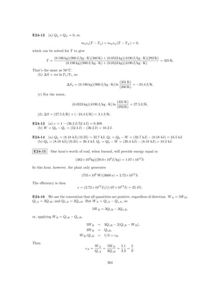 E24-12 (a) Qa + Qw = 0, so

                                   ma ca (T − T a ) + mw cw (T − T w ) = 0,

which can be solved for T to give

               (0.196 kg)(900 J/kg · K)(380 K) + (0.0523 kg)(4190 J/kg · K)(292 K)
         T =                                                                       = 331 K.
                       (0.196 kg)(900 J/kg · K) + (0.0523 kg)(4190 J/kg · K)

That’s the same as 58◦ C.
  (b) ∆S = mc ln T f /T i , so

                                                             (331 K)
                        ∆S a = (0.196 kg)(900 J/kg · K) ln           = −24.4 J/K.
                                                             (380 K)

   (c) For the water,

                                                           (331 K)
                           (0.0523 kg)(4190 J/kg · K) ln           = 27.5 J/K.
                                                           (292 K)

   (d) ∆S = (27.5 J/K) + (−24.4 J/K) = 3.1 J/K.

E24-13 (a) e = 1 − (36.2 J/52.4 J) = 0.309.
  (b) W = Qh − Qc = (52.4 J) − (36.2 J) = 16.2 J.

E24-14 (a) Qh = (8.18 kJ)/(0.25) = 32.7 kJ, Qc = Qh − W = (32.7 kJ) − (8.18 kJ) = 24.5 kJ.
  (b) Qh = (8.18 kJ)/(0.31) = 26.4 kJ, Qc = Qh − W = (26.4 kJ) − (8.18 kJ) = 18.2 kJ.

E24-15      One hour’s worth of coal, when burned, will provide energy equal to

                             (382×103 kg)(28.0×106 J/kg) = 1.07×1013 J.

In this hour, however, the plant only generates

                                   (755×106 W)(3600 s) = 2.72×1012 J.

The eﬃciency is then
                                 e = (2.72×1012 J)/(1.07×1013 J) = 25.4%.

E24-16 We use the convention that all quantities are positive, regardless of direction. W A = 5W B ;
Qi,A = 3Qi,B ; and Qo,A = 2Qo,B . But W A = Qi,A − Qo,A , so

                                          5W B = 3Qi,B − 2Qo,B ,

or, applying W B = Qi,B − Qo,B ,

                                      5W B     = 3Qi,B − 2(Qi,B − W B ),
                                      3W B     = Qi,B ,
                                  W B /Qi,B    = 1/3 = eB .

Then
                                              WA     5W B    51  5
                                     eA =          =       =    = .
                                              Qi,A   3Qi,B   33  9


                                                     304
 