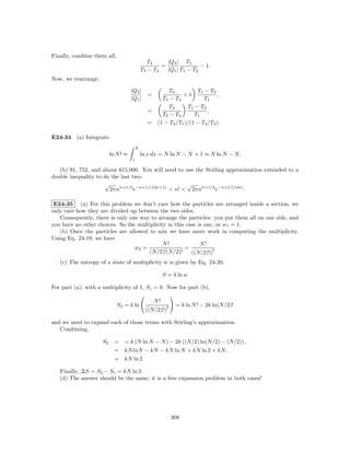 Finally, combine them all,
                                                T4     |Q3 | T1
                                                     =               − 1.
                                             T3 − T4   |Q1 | T1 − T2
Now, we rearrange,

                                     |Q3 |             T4          T1 − T 2
                                               =            +1              ,
                                     |Q1 |         T 3 − T4           T1
                                                       T3     T 1 − T2
                                               =                       ,
                                                   T 3 − T4       T1
                                               = (1 − T2 /T1 )/(1 − T4 /T3 ).

E24-34 (a) Integrate:
                                         N
                          ln N ! ≈           ln x dx = N ln N − N + 1 ≈ N ln N − N.
                                     1

   (b) 91, 752, and about 615,000. You will need to use the Stirling approximation extended to a
double inequality to do the last two:
                      √                              √
                        2πnn+1/2 e−n+1/(12n+1) < n! < 2πnn+1/2 e−n+1/(12n) .

 E24-35 (a) For this problem we don’t care how the particles are arranged inside a section, we
only care how they are divided up between the two sides.
   Consequently, there is only one way to arrange the particles: you put them all on one side, and
you have no other choices. So the multiplicity in this case is one, or w1 = 1.
   (b) Once the particles are allowed to mix we have more work in computing the multiplicity.
Using Eq. 24-19, we have
                                             N!              N!
                                 w2 =                 =           2
                                      (N/2)!(N/2)!       ((N/2)!)
   (c) The entropy of a state of multiplicity w is given by Eq. 24-20,

                                                        S = k ln w

For part (a), with a multiplicity of 1, S1 = 0. Now for part (b),

                                                   N!
                             S2 = k ln                   2    = k ln N ! − 2k ln(N/2)!
                                               ((N/2)!)

and we need to expand each of those terms with Stirling’s approximation.
   Combining,

                     S2     = = k (N ln N − N ) − 2k ((N/2) ln(N/2) − (N/2)) ,
                            = kN lnN − kN − kN ln N + kN ln 2 + kN,
                            = kN ln 2

   Finally, ∆S = S2 − S1 = kN ln 2.
   (d) The answer should be the same; it is a free expansion problem in both cases!




                                                             308
 
