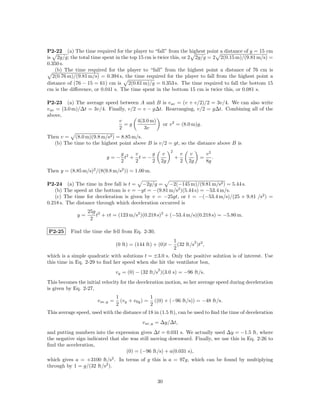 P2-22 (a) The time required for the player to “fall” from the highest point a distance of y = 15 cm
is 2y/g; the total time spent in the top 15 cm is twice this, or 2 2y/g = 2 2(0.15 m)/(9.81 m/s) =
0.350 s.
    (b) The time required for the player to “fall” from the highest point a distance of 76 cm is
  2(0.76 m)/(9.81 m/s) = 0.394 s, the time required for the player to fall from the highest point a
distance of (76 − 15 = 61) cm is 2(0.61 m)/g = 0.353 s. The time required to fall the bottom 15
cm is the diﬀerence, or 0.041 s. The time spent in the bottom 15 cm is twice this, or 0.081 s.

P2-23 (a) The average speed between A and B is v av = (v + v/2)/2 = 3v/4. We can also write
v av = (3.0 m)/∆t = 3v/4. Finally, v/2 = v − g∆t. Rearranging, v/2 = g∆t. Combining all of the
above,
                              v        4(3.0 m)
                                 =g              or v 2 = (8.0 m)g.
                              2           3v
Then v = (8.0 m)(9.8 m/s2 ) = 8.85 m/s.
  (b) The time to the highest point above B is v/2 = gt, so the distance above B is
                                                              2
                                g    v      g            v            v   v        v2
                           y = − t2 + t = −                       +            =      .
                                2    2      2            2g           2   2g       8g
Then y = (8.85 m/s)2 /(8(9.8 m/s2 )) = 1.00 m.

P2-24 (a) The time in free fall is t = −2y/g = −2(−145 m)/(9.81 m/s2 ) = 5.44 s.
   (b) The speed at the bottom is v = −gt = −(9.81 m/s2 )(5.44 s) = −53.4 m/s.
   (c) The time for deceleration is given by v = −25gt, or t = −(−53.4 m/s)/(25 × 9.81 /s2 ) =
0.218 s. The distance through which deceleration occurred is
                   25g 2
              y=      t + vt = (123 m/s2 )(0.218 s)2 + (−53.4 m/s)(0.218 s) = −5.80 m.
                    2

P2-25      Find the time she fell from Eq. 2-30,
                                                            1        2
                                  (0 ft) = (144 ft) + (0)t − (32 ft/s )t2 ,
                                                            2
which is a simple quadratic with solutions t = ±3.0 s. Only the positive solution is of interest. Use
this time in Eq. 2-29 to ﬁnd her speed when she hit the ventilator box,
                                                     2
                                  vy = (0) − (32 ft/s )(3.0 s) = −96 ft/s.
This becomes the initial velocity for the deceleration motion, so her average speed during deceleration
is given by Eq. 2-27,
                                  1              1
                       v av,y =     (vy + v0y ) = ((0) + (−96 ft/s)) = −48 ft/s.
                                  2              2
This average speed, used with the distance of 18 in (1.5 ft), can be used to ﬁnd the time of deceleration
                                              v av,y = ∆y/∆t,
and putting numbers into the expression gives ∆t = 0.031 s. We actually used ∆y = −1.5 ft, where
the negative sign indicated that she was still moving downward. Finally, we use this in Eq. 2-26 to
ﬁnd the acceleration,
                                   (0) = (−96 ft/s) + a(0.031 s),
which gives a = +3100 ft/s2 . In terms of g this is a = 97g, which can be found by multiplying
through by 1 = g/(32 ft/s2 ).

                                                     30
 