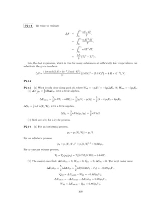 P24-1      We want to evaluate
                                                    Tf
                                                         nCV dT
                                        ∆S    =                 ,
                                                   Ti      T
                                                    Tf
                                                         nAT 3 dT
                                              =                   ,
                                                   Ti      T
                                                    Tf
                                              =          nAT 2 dT ,
                                                   Ti
                                                  nA
                                              =      T f 3 − T i3 .
                                                   3
   Into this last expression, which is true for many substances at suﬃciently low temperatures, we
substitute the given numbers.

                  (4.8 mol)(3.15×10−5 J/mol · K4 )
           ∆S =                                    (10 K)3 − (5.0 K)3 = 4.41×10−2 J/K.
                                 3

P24-2

P24-3 (a) Work is only done along path ab, where Wab = −p∆V = −3p0 ∆V0 . So Wabc = −3p0 V0 .
              3
  (b) ∆E bc = 2 nR∆Tbc , with a little algebra,

                           3                 3                  3
              ∆E intbc =     (nRTc − nRTb ) = (pc Vc − pb Vb ) = (8 − 4)p0 V0 = 6p0 V0 .
                           2                 2                  2
∆Sbc = 3 nR ln(Tc /Tb ), with a little algebra,
       2

                                             3                 3
                                    ∆Sbc =     nR ln(pc /pb ) = nR ln 2.
                                             2                 2
   (c) Both are zero for a cyclic process.

P24-4    (a) For an isothermal process,

                                         p2 = p1 (V1 /V2 ) = p1 /3.

For an adiabatic process,

                               p3 = p1 (V1 /V2 )γ = p1 (1/3)1.4 = 0.215p1 .

For a constant volume process,

                             T3 = T2 (p3 /p2 ) = T1 (0.215/0.333) = 0.646T1 .

   (b) The easiest ones ﬁrst: ∆E i nt12 = 0, W23 = 0, Q31 = 0, ∆S31 = 0. The next easier ones:
                                   5         5
                     ∆E i nt23 =     nR∆T23 = nR(0.646T1 − T1 ) = −0.885p1 V1 ,
                                   2         2
                                   Q23 = ∆E int23 − W23 = −0.885p1 V1 ,
                            ∆E int31 = −∆E int23 − ∆E i nt12 = 0.885p1 V1 ,
                                   W31 = ∆E int31 − Q31 = 0.885p1 V1 .

                                                    309
 