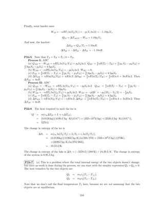 Finally, some harder ones:

                        W12 = −nRT1 ln(V2 /V1 ) = −p1 V1 ln(3) = −1.10p1 V1 ,

                                 Q12 = ∆E int12 − W12 = 1.10p1 V1 .
And now, the hardest:
                                      ∆S12 = Q12 /T1 = 1.10nR,
                                ∆S23 = −∆S12 − ∆S31 = −1.10nR.

P24-5 Note that TA = TB = TC /4 = TD .
    Process I: ABC
    (a) QAB = −WAB = nRT0 ln(VB /VA ) = p0 V0 ln 2. QBC = 3 nR(TC − TB ) = 3 (pC VC − pB VB ) =
                                                                 2                     2
3
2 (4p0 V0 − p0 V0 ) = 4.5p0 V0 .
    (b) WAB = −nRT0 ln(VB /VA ) = −p0 V0 ln 2. WBC = 0.
    (c) E int = 3 nR(TC − TA ) = 3 (pC VC − pA VA ) = 2 (4p0 V0 − p0 V0 ) = 4.5p0 V0 .
                2                  2
                                                      3

    (d) ∆SAB = nR ln(VB /VA ) = nR ln 2; ∆SBC = 3 nR ln(TC /TB ) = 3 nR ln 4 = 3nR ln 2. Then
                                                        2                    2
∆SAC = 4nR.
    Process II: ADC
    (a) QAD = −WAD = nRT0 ln(VD /VA ) = −p0 V0 ln 2. QDC = 5 nR(TC − TD ) = 5 (pC VC −
                                                                          2                2
pD VD ) = 5 (4p0 V0 − p0 V0 ) = 10p0 V0 .
            2
                                                                                         3
    (b) WAB = −nRT0 ln(VD /VA ) = p0 V0 ln 2. WDC = −p∆V = −p0 (2V0 − V0 /2) = − 2 p0 V0 .
    (c) E int = 2 nR(TC − TA ) = 3 (pC VC − pA VA ) = 3 (4p0 V0 − p0 V0 ) = 4.5p0 V0 .
                3
                                   2                  2
    (d) ∆SAD = nR ln(VD /VA ) = −nR ln 2; ∆SDC = 5 nR ln(TC /TD ) = 2 nR ln 4 = 5nR ln 2. Then
                                                         2
                                                                              5

∆SAC = 4nR.

P24-6   The heat required to melt the ice is

      Q = m(cw ∆T23 + L + ci ∆T12 ),
        = (0.0126 kg)[(4190 J/kg · K)(15 C◦ ) + (333×103 J/kg) + (2220 J/kg · K)(10 C◦ )],
        = 5270 J.

The change in entropy of the ice is

            ∆S i   = m[cw ln(T3 /T2 ) + L/T2 + ci ln(T2 /T1 )],
                   = (0.0126kg)[(4190J/kg·K) ln(288/273) + (333×103 J/kg)/(273K),
                     +(2220J/kg·K) ln(273/263)],
                   = 19.24 J/K

The change in entropy of the lake is ∆S l = (−5270 J)/(288 K) = 18.29 J/K. The change in entropy
of the system is 0.95 J/kg.

 P24-7 (a) This is a problem where the total internal energy of the two objects doesn’t change,
but since no work is done during the process, we can start with the simpler expression Q1 + Q2 = 0.
The heat transfers by the two objects are

                                      Q1   = m1 c1 (T 1 − T 1,i ),
                                      Q2   = m2 c2 (T 2 − T 2,i ).

Note that we don’t call the ﬁnal temperature T f here, because we are not assuming that the two
objects are at equilibrium.

                                                 310
 
