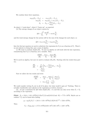 We combine these three equations,

                         m2 c2 (T 2 − T 2,i ) = −m1 c1 (T 1 − T 1,i ),
                                   m2 c2 T2 = m2 c2 T 2,i + m1 c1 (T 1,i − T 1 ),
                                                       m1 c1
                                         T2 = T 2,i +        (T 1,i − T 1 )
                                                       m2 c2
As object 1 “cools down”, object 2 “heats up”, as expected.
   (b) The entropy change of one object is given by
                                              Tf
                                                   mc dT        Tf
                                    ∆S =                 = mc ln ,
                                             Ti     T           Ti

and the total entropy change for the system will be the sum of the changes for each object, so
                                                   T1               T2
                                   ∆S = m1 c1 ln         + m2 c2 ln       .
                                                   T i,1            T i,2

Into the this last equation we need to substitute the expression for T2 in as a function of T1 . There’s
no new physics in doing this, just a mess of algebra.
   (c) We want to evaluate d(∆S)/dT1 . To save on algebra we will work with the last expression,
remembering that T2 is a function, not a variable. Then

                                     d(∆S)   m1 c1   m2 c2 dT2
                                           =       +           .
                                      dT1     T1      T2 dT1
We’ve saved on algebra, but now we need to evaluate dT2 /dT1 . Starting with the results from part
(a),

                             dT2       d            m1 c1
                                    =       T 2,i +       (T 1,i − T 1 ) ,
                             dT1      dT1           m2 c2
                                        m1 c1
                                    = −       .
                                        m2 c2
   Now we collect the two results and write
                               d(∆S)       m1 c1    m2 c2     m1 c1
                                         =       +          −                 ,
                                dT1         T1       T2       m2 c2
                                                   1      1
                                         = m1 c1     −       .
                                                  T1    T2

We could consider writing T2 out in all of its glory, but what would it gain us? Nothing. There is
actually considerably more physics in the expression as written, because...
   (d) ...we get a maximum for ∆S when d(∆S)/dT1 = 0, and this can only occur when T1 = T2
according to the expression.

P24-8 Tb = (10.4 × 1.01×105 Pa)(1.22 m3 )/(2 mol)(8.31 J/mol · K) = 7.71×104 K. Maybe not so
realistic? Ta can be found after ﬁnding

               pc = pb (Vb /Vc )γ = (10.4 × 1.01×105 Pa)(1.22/9.13)1.67 = 3.64×104 Pa,

Then
                Ta = Tb (pa /pb ) = (7.71×104 K)(3.64×104 /1.05×106 ) = 2.67×103 K.


                                                    311
 
