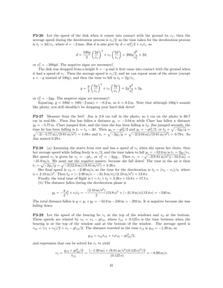 P2-26 Let the speed of the disk when it comes into contact with the ground be v1 ; then the
average speed during the deceleration process is v1 /2; so the time taken for the deceleration process
is t1 = 2d/v1 , where d = −2 mm. But d is also give by d = at2 /2 + v1 t1 , so
                                                                1

                                              2
                                  100g   2d               2d            d2
                             d=                   + v1         = 200g    2 + 2d,
                                    2    v1               v1            v1
    2
or v1 = −200gd. The negative signs are necessary!.
    The disk was dropped from a height h = −y and it ﬁrst came into contact with the ground when
it had a speed of v1 . Then the average speed is v1 /2, and we can repeat most of the above (except
a = −g instead of 100g), and then the time to fall is t2 = 2y/v1 ,
                                              2
                                     g   2y               2y          y2
                                y=                + v1         = 2g    2 + 2y,
                                     2   v1               v1          v1
     2
or v1 = −2gy. The negative signs are necessary!.
    Equating, y = 100d = 100(−2 mm) = −0.2 m, so h = 0.2 m. Note that although 100g’s sounds
like plenty, you still shouldn’t be dropping your hard disk drive!

P2-27 Measure from the feet! Jim is 2.8 cm tall in the photo, so 1 cm on the photo is 60.7
cm in real-life. Then Jim has fallen a distance y1 = −3.04 m while Clare has fallen a distance
y2 = −5.77 m. Clare jumped ﬁrst, and the time she has been falling is t2 ; Jim jumped seconds, the
time he has been falling is t1 = t2 − ∆t. Then y2 = −gt2 /2 and y1 = −gt2 /2, or t2 = −2y2 /g =
                                                       2                   1
  −2(−5.77 m)/(9.81 m/s2 ) = 1.08 s and t1 = −2y1 /g = −2(3.04 m)/(9.81 m/s2 ) = 0.79 s. So
Jim waited 0.29 s.

P2-28 (a) Assuming she starts from rest and has a speed of v1 when she opens her chute, then
her average speed while falling freely is v1 /2, and the time taken to fall y1 = −52.0 m is t1 = 2y1 /v1 .
                                              2
Her speed v1 is given by v1 = −gt1 , or v1 = −2gy1 . Then v1 = − −2(9.81 m/s2 )(−52.0 m) =
−31.9 m/s. We must use the negative answer, because she fall down! The time in the air is then
t1 = −2y1 /g = −2(52.0 m)/(9.81 m/s2 ) = 3.26 s.
    Her ﬁnal speed is v2 = −2.90 m/s, so the time for the deceleration is t2 = (v2 − v1 )/a, where
a = 2.10 m/s2 . Then t2 = (−2.90 m/s − −31.9 m/s)/(2.10 m/s2 ) = 13.8 s.
    Finally, the total time of ﬂight is t = t1 + t2 = 3.26 s + 13.8 s = 17.1 s.
    (b) The distance fallen during the deceleration phase is

                  g               (2.10 m/s2 )
            y2 = − t2 + v1 t2 = −
                    2                          (13.8 s)2 + (−31.9 m/s)(13.8 s) = −240 m.
                  2                    2
The total distance fallen is y = y1 + y2 = −52.0 m − 240 m = −292 m. It is negative because she was
falling down.

P2-29 Let the speed of the bearing be v1            at the top of the windows and v2 at the bottom.
These speeds are related by v2 = v1 − gt12 ,        where t12 = 0.125 s is the time between when the
bearing is at the top of the window and at          the bottom of the window. The average speed is
v av = (v1 + v2 )/2 = v1 − gt12 /2. The distance    traveled in the time t12 is y12 = −1.20 m, so

                                     y12 = v av t12 = v1 t12 − gt2 /2,
                                                                 12

and expression that can be solved for v1 to yield

                      y12 + gt2 /2
                               12    (−1.20 m) + (9.81 m/s2 )(0.125 s)2 /2
               v1 =                =                                       = −8.99 m/s.
                           t12                    (0.125 s)

                                                     31
 