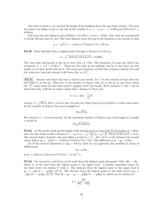 Now that we know v1 we can ﬁnd the height of the building above the top of the window. The time
the object has fallen to get to the top of the window is t1 = −v1 /g = −(−8.99 m/s)/(9.81 m/s2 ) =
0.916 m.
    The total time for falling is then (0.916 s) + (0.125 s) + (1.0 s) = 2.04 s. Note that we remembered
to divide the last time by two! The total distance from the top of the building to the bottom is then

                          y = −gt2 /2 = −(9.81 m/s2 )(2.04 s)2 /2 = 20.4 m.

P2-30    Each ball falls from a highest point through a distance of 2.0 m in

                                t=    −2(2.0 m)/(9.8 m/s2 ) = 0.639 s.

The time each ball spends in the air is twice this, or 1.28 s. The frequency of tosses per ball is the
reciprocal, f = 1/T = 0.781 s−1 . There are ﬁve ball, so we multiply this by 5, but there are two
hands, so we then divide that by 2. The tosses per hand per second then requires a factor 5/2, and
the tosses per hand per minute is 60 times this, or 117.

 P2-31 Assume each hand can toss n objects per second. Let τ be the amount of time that any
one object is in the air. Then 2nτ is the number of objects that are in the air at any time, where
the “2” comes from the fact that (most?) jugglers have two hands. We’ll estimate n, but τ can be
found from Eq. 2-30 for an object which falls a distance h from rest:
                                                       1
                                         0 = h + (0)t − gt2 ,
                                                       2
solving, t = 2h/g. But τ is twice this, because the object had to go up before it could come down.
So the number of objects that can be juggled is

                                              4n      2h/g

We estimate n = 2 tosses/second. So the maximum number of objects one could juggle to a height
h would be
                                        3.6 h/meters.

P2-32 (a) We need to look up the height of the leaning tower to solve this! If the height is h = 56 m,
then the time taken to fall a distance h = −y1 is t1 = −2y1 /g = −2(−56 m)/(9.81 m/s2 ) = 3.4 s.
The second object, however, has only fallen a a time t2 = t1 − ∆t = 3.3 s, so the distance the second
object falls is y2 = −gt2 /2 = −(9.81 m/s2 )(3.3 s)2 /2 = 53.4. The diﬀerence is y1 − y2 = 2.9 m.
                        2
   (b) If the vertical separation is ∆y = 0.01 m, then we can approach this problem in terms of
diﬀerentials,
                                              δy = at δt,
so δt = (0.01 m)/[((9.81 m/s2 )(3.4 s)] = 3×10−4 s.

P2-33 Use symmetry, and focus on the path from the highest point downward. Then ∆tU = 2tU ,
where tU is the time from the highest point to the upper level. A similar expression exists for
the lower level, but replace U with L. The distance from the highest point to the upper level is
yU = −gt2 /2 = −g(∆tU /2)2 /2. The distance from the highest point to the lower level is yL =
          U
−gt2 /2 = −g(∆tL /2)2 /2. Now H = yU − yL = −g∆t2 /8 − −g∆t2 /8, which can be written as
    L                                              U           L

                                                   8H
                                           g=             .
                                                ∆t2 − ∆t2
                                                  L     U




                                                   32
 