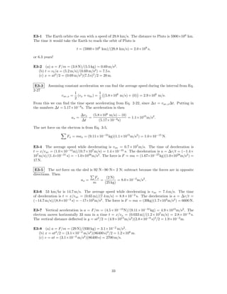 E3-1 The Earth orbits the sun with a speed of 29.8 km/s. The distance to Pluto is 5900×106 km.
The time it would take the Earth to reach the orbit of Pluto is

                            t = (5900×106 km)/(29.8 km/s) = 2.0×108 s,

or 6.3 years!

E3-2 (a) a = F/m = (3.8 N)/(5.5 kg) = 0.69 m/s2 .
  (b) t = v f /a = (5.2 m/s)/(0.69 m/s2 ) = 7.5 s.
  (c) x = at2 /2 = (0.69 m/s2 )(7.5 s)2 /2 = 20 m.

 E3-3    Assuming constant acceleration we can ﬁnd the average speed during the interval from Eq.
2-27
                       1               1
                 v av,x =(vx + v0x ) =   (5.8×106 m/s) + (0) = 2.9×106 m/s.
                       2               2
From this we can ﬁnd the time spent accelerating from Eq. 2-22, since ∆x = v av,x ∆t. Putting in
the numbers ∆t = 5.17×10−9 s. The acceleration is then
                              ∆vx   (5.8×106 m/s) − (0)
                       ax =       =                     = 1.1×1015 m/s2 .
                              ∆t        (5.17×10−9 s)

The net force on the electron is from Eq. 3-5,

                    Fx = max = (9.11×10−31 kg)(1.1×1015 m/s2 ) = 1.0×10−15 N.

E3-4 The average speed while decelerating is v av = 0.7 × 107 m/s. The time of deceleration is
t = x/v av = (1.0×10−14 m)/(0.7×107 m/s) = 1.4×10−21 s. The deceleration is a = ∆v/t = (−1.4×
107 m/s)/(1.4×10−21 s) = −1.0×1028 m/s2 . The force is F = ma = (1.67×10−27 kg)(1.0×1028 m/s2 ) =
17 N.

 E3-5 The net force on the sled is 92 N−90 N= 2 N; subtract because the forces are in opposite
directions. Then
                                    Fx    (2 N)
                          ax =         =         = 8.0×10−2 m/s2 .
                                  m      (25 kg)

E3-6 53 km/hr is 14.7 m/s. The average speed while decelerating is v av = 7.4 m/s. The time
of deceleration is t = x/v av = (0.65 m)/(7.4 m/s) = 8.8×10−2 s. The deceleration is a = ∆v/t =
(−14.7 m/s)/(8.8×10−2 s) = −17×102 m/s2 . The force is F = ma = (39kg)(1.7×102 m/s2 ) = 6600 N.

E3-7 Vertical acceleration is a = F/m = (4.5×10−15 N)/(9.11×10−31 kg) = 4.9×1015 m/s2 . The
electron moves horizontally 33 mm in a time t = x/vx = (0.033 m)/(1.2×107 m/s) = 2.8×10−9 s.
The vertical distance deﬂected is y = at2 /2 = (4.9×1015 m/s2 )(2.8×10−9 s)2 /2 = 1.9×10−2 m.

E3-8 (a) a = F/m = (29 N)/(930 kg) = 3.1×10−2 m/s2 .
  (b) x = at2 /2 = (3.1×10−2 m/s2 )(86400 s)2 /2 = 1.2×108 m.
  (c) v = at = (3.1×10−2 m/s2 )(86400 s) = 2700 m/s.




                                                 33
 