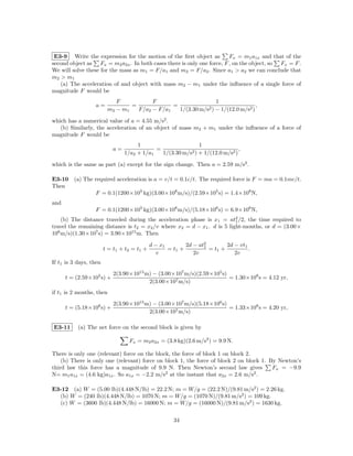 E3-9 Write the expression for the motion of the ﬁrst object as         Fx = m1 a1x and that of the
second object as Fx = m2 a2x . In both cases there is only one force, F , on the object, so Fx = F .
We will solve these for the mass as m1 = F/a1 and m2 = F/a2 . Since a1 > a2 we can conclude that
m2 > m1
   (a) The acceleration of and object with mass m2 − m1 under the inﬂuence of a single force of
magnitude F would be
                            F           F                        1
                  a=             =             =             2 ) − 1/(12.0 m/s2 )
                                                                                  ,
                         m2 − m1   F/a2 − F/a1   1/(3.30 m/s

which has a numerical value of a = 4.55 m/s2 .
   (b) Similarly, the acceleration of an object of mass m2 + m1 under the inﬂuence of a force of
magnitude F would be
                                      1                        1
                            a=               =             2 ) + 1/(12.0 m/s2 )
                                                                                ,
                                 1/a2 + 1/a1   1/(3.30 m/s

which is the same as part (a) except for the sign change. Then a = 2.59 m/s2 .

E3-10 (a) The required acceleration is a = v/t = 0.1c/t. The required force is F = ma = 0.1mc/t.
Then
               F = 0.1(1200×103 kg)(3.00×108 m/s)/(2.59×105 s) = 1.4×108 N,
and
                  F = 0.1(1200×103 kg)(3.00×108 m/s)/(5.18×106 s) = 6.9×106 N,
    (b) The distance traveled during the acceleration phase is x1 = at2 /2, the time required to
                                                                          1
travel the remaining distance is t2 = x2 /v where x2 = d − x1 . d is 5 light-months, or d = (3.00×
108 m/s)(1.30×107 s) = 3.90×1015 m. Then

                                               d − x1        2d − at2
                                                                    1        2d − vt1
                        t = t1 + t 2 = t 1 +          = t1 +          = t1 +          .
                                                 v              2v              2v
If t1 is 3 days, then
                            2(3.90×1015 m) − (3.00×107 m/s)(2.59×105 s)
      t = (2.59×105 s) +                                                = 1.30×108 s = 4.12 yr,
                                         2(3.00×107 m/s)
if t1 is 2 months, then
                            2(3.90×1015 m) − (3.00×107 m/s)(5.18×106 s)
      t = (5.18×106 s) +                                                = 1.33×108 s = 4.20 yr,
                                         2(3.00×107 m/s)

E3-11      (a) The net force on the second block is given by

                                   Fx = m2 a2x = (3.8 kg)(2.6 m/s2 ) = 9.9 N.

There is only one (relevant) force on the block, the force of block 1 on block 2.
    (b) There is only one (relevant) force on block 1, the force of block 2 on block 1. By Newton’s
third law this force has a magnitude of 9.9 N. Then Newton’s second law gives            Fx = −9.9
N= m1 a1x = (4.6 kg)a1x . So a1x = −2.2 m/s2 at the instant that a2x = 2.6 m/s2 .

E3-12 (a) W = (5.00 lb)(4.448 N/lb) = 22.2 N; m = W/g = (22.2 N)/(9.81 m/s2 ) = 2.26 kg.
  (b) W = (240 lb)(4.448 N/lb) = 1070 N; m = W/g = (1070 N)/(9.81 m/s2 ) = 109 kg.
  (c) W = (3600 lb)(4.448 N/lb) = 16000 N; m = W/g = (16000 N)/(9.81 m/s2 ) = 1630 kg.

                                                        34
 