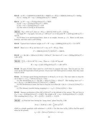 E3-13 (a) W = (1420.00 lb)(4.448 N/lb) = 6320 N; m = W/g = (6320 N)/(9.81 m/s2 ) = 644 kg.
  (b) m = 412 kg; W = mg = (412 kg)(9.81 m/s2 ) = 4040 N.

E3-14 (a) W = mg = (75.0 kg)(9.81 m/s2 ) = 736 N.
  (b) W = mg = (75.0 kg)(3.72 m/s2 ) = 279 N.
  (c) W = mg = (75.0 kg)(0 m/s2 ) = 0 N.
  (d) The mass is 75.0 kg at all locations.

 E3-15 If g = 9.81 m/s2 , then m = W/g = (26.0 N)/(9.81 m/s2 ) = 2.65 kg.
   (a) Apply W = mg again, but now g = 4.60 m/s2 , so at this point W = (2.65 kg)(4.60 m/s2 ) =
12.2 N.
   (b) If there is no gravitational force, there is no weight, because g = 0. There is still mass,
however, and that mass is still 2.65 kg.

E3-16 Upward force balances weight, so F = W = mg = (12000 kg)(9.81 m/s2 ) = 1.2×105 N.

E3-17 Mass is m = W/g; net force is F = ma, or F = W a/g. Then
                                                 2          2
                           F = (3900 lb)(13 ft/s )/(32 ft/s ) = 1600 lb.

E3-18 a = ∆v/∆t = (450 m/s)/(1.82 s) = 247 m/s2 . Net force is F = ma = (523 kg)(247 m/s2 ) =
1.29×105 N.

E3-19        Fx = 2(1.4×105 N) = max . Then m = 1.22×105 kg and

                        W = mg = (1.22×105 kg)(9.81 m/s2 ) = 1.20×106 N.

E3-20 Do part (b) ﬁrst; there must be a 10 lb force to support the mass. Now do part (a), but
cover up the left hand side of both pictures. If you can’t tell which picture is which, then they must
both be 10 lb!

E3-21 (b) Average speed during deceleration is 40 km/h, or 11 m/s. The time taken to stop the
car is then t = x/v av = (61 m)/(11 m/s) = 5.6 s.
    (a) The deceleration is a = ∆v/∆t = (22 m/s)/(5.6 s) = 3.9 m/s2 . The braking force is F =
ma = W a/g = (13, 000 N)(3.9 m/s2 )/(9.81 m/s2 ) = 5200 N.
    (d) The deceleration is same; the time to stop the car is then ∆t = ∆v/a = (11 m/s)/(3.9 m/s2 ) =
2.8 s.
    (c) The distance traveled during stopping is x = v av t = (5.6 m/s)(2.8 s) = 16 m.

E3-22 Assume acceleration of free fall is 9.81 m/s2 at the altitude of the meteor. The net force is
F net = ma = (0.25 kg)(9.2 m/s2 ) = 2.30 N. The weight is W = mg = (0.25 kg)(9.81 m/s2 ) = 2.45 N.
The retarding force is F net − W = (2.3 N) − (2.45 N) = −0.15 N.

E3-23     (a) Find the time during the “jump down” phase from Eq. 2-30.
                                                      1        2
                             (0 m) = (0.48 m) + (0)t − (9.8 m/s )t2 ,
                                                      2
which is a simple quadratic with solutions t = ±0.31 s. Use this time in Eq. 2-29 to ﬁnd his speed
when he hit ground,
                                                2
                            vy = (0) − (9.8 m/s )(0.31 s) = −3.1 m/s.

                                                 35
 