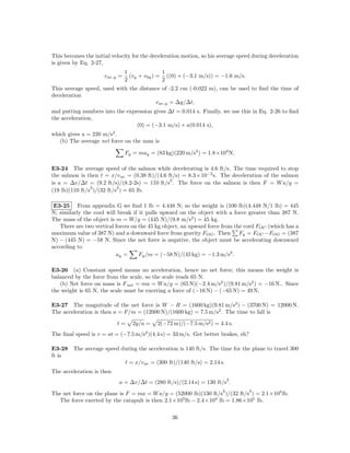 This becomes the initial velocity for the deceleration motion, so his average speed during deceleration
is given by Eq. 2-27,
                                 1              1
                      v av,y =     (vy + v0y ) = ((0) + (−3.1 m/s)) = −1.6 m/s.
                                 2              2
This average speed, used with the distance of -2.2 cm (-0.022 m), can be used to ﬁnd the time of
deceleration
                                        v av,y = ∆y/∆t,
and putting numbers into the expression gives ∆t = 0.014 s. Finally, we use this in Eq. 2-26 to ﬁnd
the acceleration,
                                 (0) = (−3.1 m/s) + a(0.014 s),
which gives a = 220 m/s2 .
   (b) The average net force on the man is

                                 Fy = may = (83 kg)(220 m/s2 ) = 1.8×104 N.

E3-24 The average speed of the salmon while decelerating is 4.6 ft/s. The time required to stop
the salmon is then t = x/v av = (0.38 ft)/(4.6 ft/s) = 8.3×10−2 s. The deceleration of the salmon
                                                2
is a = ∆v/∆t = (9.2 ft/s)/(8.2-2s) = 110 ft/s . The force on the salmon is then F = W a/g =
                2          2
(19 lb)(110 ft/s )/(32 ft/s ) = 65 lb.

 E3-25 From appendix G we ﬁnd 1 lb = 4.448 N; so the weight is (100 lb)(4.448 N/1 lb) = 445
N; similarly the cord will break if it pulls upward on the object with a force greater than 387 N.
The mass of the object is m = W/g = (445 N)/(9.8 m/s2 ) = 45 kg.
   There are two vertical forces on the 45 kg object, an upward force from the cord FOC (which has a
maximum value of 387 N) and a downward force from gravity FOG . Then Fy = FOC −FOG = (387
N) − (445 N) = −58 N. Since the net force is negative, the object must be accelerating downward
according to
                          ay =      Fy /m = (−58 N)/(45 kg) = −1.3 m/s2 .

E3-26 (a) Constant speed means no acceleration, hence no net force; this means the weight is
balanced by the force from the scale, so the scale reads 65 N.
   (b) Net force on mass is F net = ma = W a/g = (65 N)(−2.4 m/s2 )/(9.81 m/s2 ) = −16 N.. Since
the weight is 65 N, the scale must be exerting a force of (−16 N) − (−65 N) = 49 N.

E3-27 The magnitude of the net force is W − R = (1600 kg)(9.81 m/s2 ) − (3700 N) = 12000 N.
The acceleration is then a = F/m = (12000 N)/(1600 kg) = 7.5 m/s2 . The time to fall is

                           t=       2y/a =   2(−72 m)/(−7.5 m/s2 ) = 4.4 s.
The ﬁnal speed is v = at = (−7.5 m/s2 )(4.4 s) = 33 m/s. Get better brakes, eh?

E3-28 The average speed during the acceleration is 140 ft/s. The time for the plane to travel 300
ft is
                         t = x/v av = (300 ft)/(140 ft/s) = 2.14 s.
The acceleration is then
                                                                           2
                            a = ∆v/∆t = (280 ft/s)/(2.14 s) = 130 ft/s .
                                                                       2          2
The net force on the plane is F = ma = W a/g = (52000 lb)(130 ft/s )/(32 ft/s ) = 2.1×105 lb.
  The force exerted by the catapult is then 2.1×105 lb − 2.4×104 lb = 1.86×105 lb.

                                                   36
 
