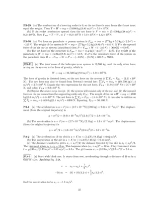 E3-29 (a) The acceleration of a hovering rocket is 0, so the net force is zero; hence the thrust must
equal the weight. Then T = W = mg = (51000 kg)(9.81 m/s2 ) = 5.0×105 N.
   (b) If the rocket accelerates upward then the net force is F = ma = (51000 kg)(18 m/s2 ) =
9.2×105 N. Now F net = T − W , so T = 9.2×105 N + 5.0×105 N = 1.42×106 N.

E3-30 (a) Net force on parachute + person system is F net = ma = (77 kg + 5.2 kg)(−2.5 s2 ) =
−210 N. The weight of the system is W = mg = (77 kg +5.2 kg)(9.81 s2 ) = 810 N. If P is the upward
force of the air on the system (parachute) then P = F net + W = (−210 N) + (810 N) = 600 N.
    (b) The net force on the parachute is F net = ma = (5.2 kg)(−2.5 s2 ) = −13 N. The weight of the
parachute is W = mg = (5.2 kg)(9.81 m/s2 ) = 51 N. If D is the downward force of the person on
the parachute then D = −F net − W + P = −(−13 N) − (51 N) + 600 N = 560 N.

 E3-31 (a) The total mass of the helicopter+car system is 19,500 kg; and the only other force
acting on the system is the force of gravity, which is

                           W = mg = (19, 500 kg)(9.8 m/s2 ) = 1.91×105 N.

The force of gravity is directed down, so the net force on the system is       Fy = FBA − (1.91×105
N). The net force can also be found from Newton’s second law:           Fy = may = (19, 500 kg)(1.4
m/s2 ) = 2.7×104 N. Equate the two expressions for the net force, FBA − (1.91×105 N) = 2.7×104
N, and solve; FBA = 2.2×105 N.
    (b) Repeat the above steps except: (1) the system will consist only of the car, and (2) the upward
force on the car comes from the supporting cable only FCC . The weight of the car is W = mg = (4500
kg)(9.8 m/s2 ) = 4.4×104 N. The net force is     Fy = FCC − (4.4×104 N), it can also be written as
                                  2
   Fy = may = (4500 kg)(1.4 m/s ) = 6300 N. Equating, FCC = 50, 000 N.

P3-1 (a) The acceleration is a = F/m = (2.7×10−5 N)/(280 kg) = 9.64×10−8 m/s2 . The displace-
ment (from the original trajectory) is

                       y = at2 /2 = (9.64×10−8 m/s2 )(2.4 s)2 /2 = 2.8×10−7 m.

    (b) The acceleration is a = F/m = (2.7×10−5 N)/(2.1 kg) = 1.3×10−5 m/s2 . The displacement
(from the original trajectory) is

                        y = at2 /2 = (1.3×10−5 m/s2 )(2.4 s)2 /2 = 3.7×10−5 m.

P3-2 (a) The acceleration of the sled is a = F/m = (5.2 N)/(8.4 kg) = 0.62 m/s2 .
   (b) The acceleration of the girl is a = F/m = (5.2 N)/(40 kg) = 0.13 m/s2 .
   (c) The distance traveled by girl is x1 = a1 t2 /2; the distance traveled by the sled is x2 = a2 t2 /2.
The two meet when x1 + x2 = 15 m. This happens when (a1 + a2 )t2 = 30 m. They then meet when
t = (30 m)/(0.13 m/s2 + 0.62 m/s2 ) = 6.3 s. The girl moves x1 = (0.13 m/s2 )(6.3 s)2 /2 = 2.6 m.

 P3-3 (a) Start with block one. It starts from rest, accelerating through a distance of 16 m in a
time of 4.2 s. Applying Eq. 2-28,
                                                  1
                                 x = x0 + v0x t + ax t2 ,
                                                  2
                                                        1
                             −16 m = (0) + (0)(4.2 s) + ax (4.2 s)2 ,
                                                        2

ﬁnd the acceleration to be ax = −1.8 m/s2 .

                                                   37
 