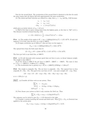 Now for the second block. The acceleration of the second block is identical to the ﬁrst for much
the same reason that all objects fall with approximately the same acceleration.
   (b) The initial and ﬁnal velocities are related by a sign, then vx = −v0x and Eq. 2-26 becomes
                                     vx      = v0x + ax t,
                                   −v0x      = v0x + ax t,
                                                           2
                                  −2v0x      = (−1.8 m/s )(4.2 s).
which gives an initial velocity of v0x = 3.8 m/s.
   (c) Half of the time is spent coming down from the highest point, so the time to “fall” is 2.1 s.
The distance traveled is found from Eq. 2-28,
                                             1
                       x = (0) + (0)(2.1 s) + (−1.8 m/s2 )(2.1 s)2 = −4.0 m.
                                             2

P3-4 (a) The weight of the engine is W = mg = (1400 kg)(9.81 m/s2 ) = 1.37×104 N. If each bolt
supports 1/3 of this, then the force on a bolt is 4600 N.
   (b) If engine accelerates up at 2.60 m/s2 , then net force on the engine is
                         F net = ma = (1400 kg)(2.60 m/s2 ) = 3.64×103 N.
The upward force from the bolts must then be
                   B = F net + W = (3.64×103 N) + (1.37×104 N) = 1.73×104 N.
The force per bolt is one third this, or 5800 N.

P3-5 (a) If craft descends with constant speed then net force is zero, so thrust balances weight.
The weight is then 3260 N.
  (b) If the thrust is 2200 N the net force is 2200 N − 3260 N = −1060 N. The mass is then
m = F/a = (−1060 N)/(−0.390 m/s2 ) = 2720 kg.
  (c) The acceleration due to gravity is g = W/m = (3260 N)/(2720 kg) = 1.20 m/s2 .

P3-6 The weight is originally M g. The net force is originally −M a. The upward force is then
originally B = M g − M a. The goal is for a net force of (M − m)a and a weight (M − m)g. Then
                (M − m)a = B − (M − m)g = M g − M a − M g + mg = mg − M a,
or m = 2M a/(a + g).

P3-7     (a) Consider all three carts as one system. Then

                                   Fx      = mtotal ax ,
                                6.5 N = (3.1 kg + 2.4 kg + 1.2 kg)ax ,
                                       2
                            0.97 m/s       = ax .
   (b) Now choose your system so that it only contains the third car. Then

                                Fx = F23 = m3 ax = (1.2 kg)(0.97 m/s2 ).

The unknown can be solved to give F23 = 1.2 N directed to the right.
   (c) Consider a system involving the second and third carts. Then        Fx = F12 , so Newton’s law
applied to the system gives
                    F12 = (m2 + m3 )ax = (2.4 kg + 1.2 kg)(0.97 m/s2 ) = 3.5 N.


                                                    38
 