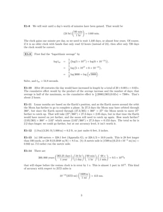 E1-8 We will wait until a day’s worth of minutes have been gained. That would be

                                              60 min
                                    (24 hr)            = 1440 min.
                                               1 hr

The clock gains one minute per day, so we need to wait 1,440 days, or almost four years. Of course,
if it is an older clock with hands that only read 12 hours (instead of 24), then after only 720 days
the clock would be correct.

E1-9     First ﬁnd the “logarithmic average” by

                                        1
                          log tav   =      log(5 × 1017 ) + log(6 × 10−15 ) ,
                                        2
                                        1
                                    =     log 5 × 1017 × 6 × 10−15 ,
                                        2
                                        1                  √
                                    =     log 3000 = log     3000 .
                                        2
Solve, and tav = 54.8 seconds.

E1-10 After 20 centuries the day would have increased in length by a total of 20 × 0.001 s = 0.02 s.
The cumulative eﬀect would by the product of the average increase and the number of days; that
average is half of the maximum, so the cumulative eﬀect is 1 (2000)(365)(0.02 s) = 7300 s. That’s
                                                           2
about 2 hours.

E1-11 Lunar months are based on the Earth’s position, and as the Earth moves around the orbit
the Moon has farther to go to complete a phase. In 27.3 days the Moon may have orbited through
360◦ , but since the Earth moved through (27.3/365) × 360◦ = 27◦ the Moon needs to move 27◦
farther to catch up. That will take (27◦ /360◦ ) × 27.3 days = 2.05 days, but in that time the Earth
would have moved on yet farther, and the moon will need to catch up again. How much farther?
(2.05/365) × 360◦ = 2.02◦ which means (2.02◦ /360◦ ) × 27.3 days = 0.153 days. The total so far is
2.2 days longer; we could go farther, but at our accuracy level, it isn’t worth it.

E1-12 (1.9 m)(3.281 ft/1.000 m) = 6.2 ft, or just under 6 feet, 3 inches.

E1-13 (a) 100 meters = 328.1 feet (Appendix G), or 328.1/3 = 10.9 yards. This is 28 feet longer
than 100 yards, or (28 ft)(0.3048 m/ft) = 8.5 m. (b) A metric mile is (1500 m)(6.214×10−4 mi/m) =
0.932 mi. I’d rather run the metric mile.

E1-14 There are
                             365.25 days      24 hr     60 min        60 s
            300, 000 years                                                      = 9.5 × 1012 s
                               1 year         1 day      1 hr        1 min

that will elapse before the cesium clock is in error by 1 s. This is almost 1 part in 1013 . This kind
of accuracy with respect to 2572 miles is

                                                   1609 m
                                 10−13 (2572 mi)            = 413 nm.
                                                    1 mi




                                                   3
 