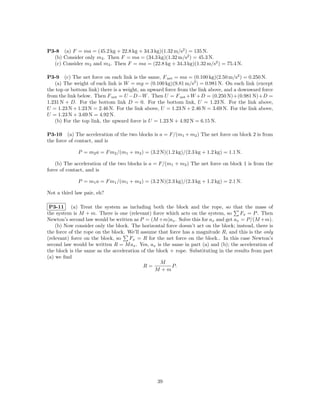 P3-8 (a) F = ma = (45.2 kg + 22.8 kg + 34.3 kg)(1.32 m/s2 ) = 135 N.
  (b) Consider only m3 . Then F = ma = (34.3 kg)(1.32 m/s2 ) = 45.3 N.
  (c) Consider m2 and m3 . Then F = ma = (22.8 kg + 34.3 kg)(1.32 m/s2 ) = 75.4 N.

P3-9 (c) The net force on each link is the same, F net = ma = (0.100 kg)(2.50 m/s2 ) = 0.250 N.
   (a) The weight of each link is W = mg = (0.100 kg)(9.81 m/s2 ) = 0.981 N. On each link (except
the top or bottom link) there is a weight, an upward force from the link above, and a downward force
from the link below. Then F net = U −D−W . Then U = F net +W +D = (0.250 N)+(0.981 N)+D =
1.231 N + D. For the bottom link D = 0. For the bottom link, U = 1.23 N. For the link above,
U = 1.23 N + 1.23 N = 2.46 N. For the link above, U = 1.23 N + 2.46 N = 3.69 N. For the link above,
U = 1.23 N + 3.69 N = 4.92 N.
   (b) For the top link, the upward force is U = 1.23 N + 4.92 N = 6.15 N.

P3-10 (a) The acceleration of the two blocks is a = F/(m1 + m2 ) The net force on block 2 is from
the force of contact, and is

             P = m2 a = F m2 /(m1 + m2 ) = (3.2 N)(1.2 kg)/(2.3 kg + 1.2 kg) = 1.1 N.

    (b) The acceleration of the two blocks is a = F/(m1 + m2 ) The net force on block 1 is from the
force of contact, and is

             P = m1 a = F m1 /(m1 + m2 ) = (3.2 N)(2.3 kg)/(2.3 kg + 1.2 kg) = 2.1 N.

Not a third law pair, eh?

 P3-11 (a) Treat the system as including both the block and the rope, so that the mass of
the system is M + m. There is one (relevant) force which acts on the system, so       Fx = P . Then
Newton’s second law would be written as P = (M +m)ax . Solve this for ax and get ax = P/(M +m).
    (b) Now consider only the block. The horizontal force doesn’t act on the block; instead, there is
the force of the rope on the block. We’ll assume that force has a magnitude R, and this is the only
(relevant) force on the block, so    Fx = R for the net force on the block.. In this case Newton’s
second law would be written R = M ax . Yes, ax is the same in part (a) and (b); the acceleration of
the block is the same as the acceleration of the block + rope. Substituting in the results from part
(a) we ﬁnd
                                                   M
                                           R=          P.
                                                M +m




                                                 39
 