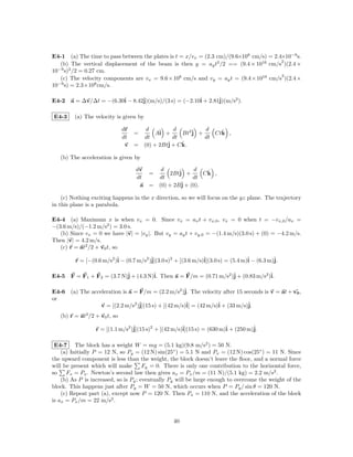 E4-1 (a) The time to pass between the plates is t = x/vx = (2.3 cm)/(9.6×108 cm/s) = 2.4×10−9 s.
                                                                                        2
   (b) The vertical displacement of the beam is then y = ay t2 /2 == (9.4 × 1016 cm/s )(2.4 ×
  −9 2
10 s) /2 = 0.27 cm.
                                                                                        2
   (c) The velocity components are vx = 9.6 × 108 cm/s and vy = ay t = (9.4 × 1016 cm/s )(2.4 ×
  −9            8
10 s) = 2.3×10 cm/s.

E4-2 a = ∆v/∆t = −(6.30ˆ − 8.42ˆ
                       i       j)(m/s)/(3 s) = (−2.10ˆ + 2.81ˆ
                                                     i       j)(m/s2 ).

E4-3     (a) The velocity is given by

                               dr      d         d          d
                                    =     Aˆ +
                                            i        Bt2ˆ +
                                                        j        ˆ
                                                               Ctk ,
                               dt     dt         dt         dt
                                v   = (0) + 2Btˆ + C k.
                                               j     ˆ

   (b) The acceleration is given by

                                    dv        d            d
                                       =         2Btˆ +
                                                     j         ˆ
                                                              Ck ,
                                    dt       dt           dt
                                     a =     (0) + 2Bˆ + (0).
                                                      j

    (c) Nothing exciting happens in the x direction, so we will focus on the yz plane. The trajectory
in this plane is a parabola.

E4-4 (a) Maximum x is when vx = 0. Since vx = ax t + vx,0 , vx = 0 when t = −vx,0 /ax =
−(3.6 m/s)/(−1.2 m/s2 ) = 3.0 s.
   (b) Since vx = 0 we have |v| = |vy |. But vy = ay t + vy,0 = −(1.4 m/s)(3.0 s) + (0) = −4.2 m/s.
Then |v| = 4.2 m/s.
   (c) r = at2 /2 + v0 t, so

         r = [−(0.6 m/s2 )ˆ − (0.7 m/s2 )ˆ
                          i              j](3.0 s)2 + [(3.6 m/s)ˆ
                                                                i](3.0 s) = (5.4 m)ˆ − (6.3 m)ˆ
                                                                                   i          j.

E4-5 F = F1 + F2 = (3.7 N)ˆ + (4.3 N)ˆ Then a = F/m = (0.71 m/s2 )ˆ + (0.83 m/s2 )ˆ
                          j          i.                           j               i.

E4-6 (a) The acceleration is a = F/m = (2.2 m/s2 )ˆ The velocity after 15 seconds is v = at + v0 ,
                                                    j.
or
                 v = [(2.2 m/s2 )ˆ
                                 j](15 s) + [(42 m/s)ˆ = (42 m/s)ˆ + (33 m/s)ˆ
                                                     i]          i           j.
   (b) r = at2 /2 + v0 t, so

                  r = [(1.1 m/s2 )ˆ
                                  j](15 s)2 + [(42 m/s)ˆ
                                                       i](15 s) = (630 m)ˆ + (250 m)ˆ
                                                                         i          j.

 E4-7 The block has a weight W = mg = (5.1 kg)(9.8 m/s2 ) = 50 N.
    (a) Initially P = 12 N, so Py = (12 N) sin(25◦ ) = 5.1 N and Px = (12 N) cos(25◦ ) = 11 N. Since
the upward component is less than the weight, the block doesn’t leave the ﬂoor, and a normal force
will be present which will make        Fy = 0. There is only one contribution to the horizontal force,
so    Fx = Px . Newton’s second law then gives ax = Px /m = (11 N)/(5.1 kg) = 2.2 m/s2 .
    (b) As P is increased, so is Py ; eventually Py will be large enough to overcome the weight of the
block. This happens just after Py = W = 50 N, which occurs when P = Py / sin θ = 120 N.
    (c) Repeat part (a), except now P = 120 N. Then Px = 110 N, and the acceleration of the block
is ax = Px /m = 22 m/s2 .


                                                   40
 