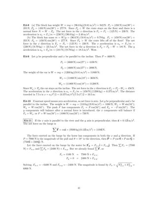 E4-8 (a) The block has weight W = mg = (96.0 kg)(9.81 m/s2 ) = 942 N. Px = (450 N) cos(38◦ ) =
355 N; Py = (450 N) sin(38◦ ) = 277 N. Since Py < W the crate stays on the ﬂoor and there is a
normal force N = W − Py . The net force in the x direction is Fx = Px − (125 N) = 230 N. The
acceleration is ax = Fx /m = (230 N)/(96.0 kg) = 2.40 m/s2 .
    (b) The block has mass m = W/g = (96.0 N)/(9.81 m/s2 ) = 9.79 kg. Px = (450 N) cos(38◦ ) =
355 N; Py = (450 N) sin(38◦ ) = 277 N. Since Py > W the crate lifts oﬀ of the ﬂoor! The net
force in the x direction is Fx = Px − (125 N) = 230 N. The x acceleration is ax = Fx /m =
(230 N)/(9.79 kg) = 23.5 m/s2 . The net force in the y direction is Fy = Py − W = 181 N. The y
acceleration is ay = Fy /m = (181 N)/(9.79 kg) = 18.5 m/s2 . Wow.

E4-9 Let y be perpendicular and x be parallel to the incline. Then P = 4600 N;

                                 Px = (4600 N) cos(27◦ ) = 4100 N;

                                 Py = (4600 N) sin(27◦ ) = 2090 N.
The weight of the car is W = mg = (1200 kg)(9.81 m/s2 ) = 11800 N;

                                Wx = (11800 N) sin(18◦ ) = 3650 N;

                               Wy = (11800 N) cos(18◦ ) = 11200 N.
Since Wy > Py the car stays on the incline. The net force in the x direction is Fx = Px −Wx = 450 N.
The acceleration in the x direction is ax = Fx /m = (450 N)/(1200 kg) = 0.375 m/s2 . The distance
traveled in 7.5 s is x = ax t2 /2 = (0.375 m/s2 )(7.5 s)2 /2 = 10.5 m.

E4-10 Constant speed means zero acceleration, so net force is zero. Let y be perpendicular and x be
parallel to the incline. The weight is W = mg = (110 kg)(9.81 m/s2 ) = 1080 N; Wx = W sin(34◦ );
Wy = W cos(34◦ ). The push F has components Fx = F cos(34◦ ) and Fy = −F sin(34◦ ). The
y components will balance after a normal force is introduced; the x components will balance if
Fx = Wx , or F = W tan(34◦ ) = (1080 N) tan(34◦ ) = 730 N.

E4-11 If the x axis is parallel to the river and the y axis is perpendicular, then a = 0.12ˆ m/s2 .
                                                                                           i
The net force on the barge is

                              F = ma = (9500 kg)(0.12ˆ m/s2 ) = 1100ˆ N.
                                                     i              i

   The force exerted on the barge by the horse has components in both the x and y direction. If
P = 7900 N is the magnitude of the pull and θ = 18◦ is the direction, then P = P cos θˆ + P sin θˆ =
                                                                                      i          j
(7500ˆ + 2400ˆ N.
     i       j)
   Let the force exerted on the barge by the water be Fw = Fw,xˆ + Fw,yˆ Then
                                                                    i       j.          Fx = (7500
N) + Fw,x and     Fy = (2400 N) + Fw,y . But we already found      F, so

                                Fx = 1100 N = 7500 N + Fw,x ,
                                     Fy = 0 = 2400 N + Fw,y .

Solving, Fw,x = −6400 N and Fw,y = −2400 N. The magnitude is found by Fw =            2      2
                                                                                     Fw,x + Fw,y =
6800 N.




                                                41
 