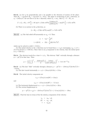 E4-12 (a) Let y be perpendicular and x be parallel to the direction of motion of the plane.
Then Wx = mg sin θ; Wy = mg cos θ; m = W/g. The plane is accelerating in the x direction, so
ax = 2.62 m/s2 ; the net force is in the x direction, where Fx = max . But Fx = T − Wx , so

                         ax                          (2.62 m/s2 )
      T = Fx + W x = W      + W sin θ = (7.93×104 N)              + sin(27◦ ) = 5.72×104 N.
                         g                           (9.81 m/s2 )

   (b) There is no motion in the y direction, so

                          L = Wy = (7.93×104 N) cos(27◦ ) = 7.07×104 N.

E4-13     (a) The ball rolled oﬀ horizontally so v0y = 0. Then

                                                      1
                                           y = v0y t − gt2 ,
                                                      2
                                                      1         2
                                  (−4.23 ft) = (0)t − (32.2 ft/s )t2 ,
                                                      2
which can be solved to yield t = 0.514 s.
    (b) The initial velocity in the x direction can be found from x = v0x t; rearranging, v0x = x/t =
(5.11 ft)/(0.514 s) = 9.94 ft/s. Since there is no y component to the velocity, then the initial speed
is v0 = 9.94 ft/s.

E4-14 The electron travels for a time t = x/vx . The electron “falls” vertically through a distance
y = −gt2 /2 in that time. Then
                              2                                       2
                     g   x             (9.81 m/s2 )       (1.0 m)
               y=−                =−                                      = −5.5×10−15 m.
                     2   vx                 2         (3.0×107 m/s)

E4-15 (a) The dart “falls” vertically through a distance y = −gt2 /2 = −(9.81 m/s2 )(0.19 s)2 /2 =
−0.18 m.
   (b) The dart travels horizontally x = vx t = (10 m/s)(0.19 s) = 1.9 m.

E4-16 The initial velocity components are

                                    vx,0 = (15 m/s) cos(20◦ ) = 14 m/s

and
                                  vy,0 = −(15 m/s) sin(20◦ ) = −5.1 m/s.
   (a) The horizontal displacement is x = vx t = (14 m/s)(2.3 s) = 32 m.
   (b) The vertical displacement is

             y = −gt2 /2 + vy,0 t = −(9.81 m/s2 )(2.3 s)2 /2 + (−5.1 m/s)(2.3 s) = −38 m.

E4-17     Find the time in terms of the the initial y component of the velocity:

                                                vy = v0y − gt,
                                               (0) = v0y − gt,
                                                 t = v0y /g.




                                                      42
 