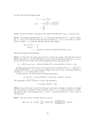 Use this time to ﬁnd the highest point:
                                                    1
                                    y    = v0y t − gt2 ,
                                                    2
                                                                      2
                                                  v0y    1      v0y
                                ymax     = v0y        − g                 ,
                                                   g     2       g
                                             2
                                           v0y
                                         =      .
                                            2g

                                                                                               2
Finally, we know the initial y component of the velocity from Eq. 2-6, so ymax = (v0 sin φ0 ) /2g.

E4-18 The horizontal displacement is x = vx t. The vertical displacement is y = −gt2 /2. Combin-
ing, y = −g(x/vx )2 /2. The edge of the nth step is located at y = −nw, x = nw, where w = 2/3 ft.
If |y| > nw when x = nw then the ball hasn’t hit the step. Solving,

               g(nw/vx )2 /2 < nw,
                           2
                   gnw/vx < 2,
                                                                          2
                           n < 2vx /(gw) = 2(5.0 ft/s)2 /[(32 ft/s )(2/3 ft)] = 2.34.
                                 2


Then the ball lands on the third step.

E4-19 (a) Start from the observation point 9.1 m above the ground. The ball will reach the
highest point when vy = 0, this will happen at a time t after the observation such that t = vy,0 /g =
(6.1 m/s)/(9.81 m/s2 ) = 0.62 s. The vertical displacement (from the ground) will be

      y = −gt2 /2 + vy,0 t + y0 = −(9.81 m/s2 )(0.62 s)2 /2 + (6.1 m/s)(0.62 s) + (9.1 m) = 11 m.

   (b) The time for the ball to return to the ground from the highest point is t = 2ymax /g =
  2(11 m)/(9.81 m/s2 ) = 1.5 s. The total time of ﬂight is twice this, or 3.0 s. The horizontal distance
traveled is x = vx t = (7.6 m/s)(3.0 s) = 23 m.
   (c) The velocity of the ball just prior to hitting the ground is

            v = at + v0 = (−9.81 m/s2 )ˆ
                                       j(1.5 s) + (7.6 m/s)ˆ = 7.6 m/sˆ − 15 m/suj.
                                                           i          i
                √
The magnitude is 7.62 + 152 (m/s) = 17 m/s. The direction is

                                    θ = arctan(−15/7.6) = −63◦ .

E4-20 Focus on the time it takes the ball to get to the plate, assuming it traveled in a straight
line. The ball has a “horizontal” velocity of 135 ft/s. Then t = x/vx = (60.5 ft)/(135 ft/s) = 0.448 s.
                                                                   2
The ball will “fall” a vertical distance of y = −gt2 /2 = −(32 ft/s )(0.448 s)2 /2 = −3.2 ft. That’s in
the strike zone.

E4-21 Since R ∝ 1/g one can write R2 /R1 = g1 /g2 , or

                                          g1                    (9.7999 m/s2 )
            ∆R = R2 − R1 = R1 1 −              = (8.09 m) 1 −                  = 1.06 cm.
                                          g2                    (9.8128 m/s2 )




                                                  43
 