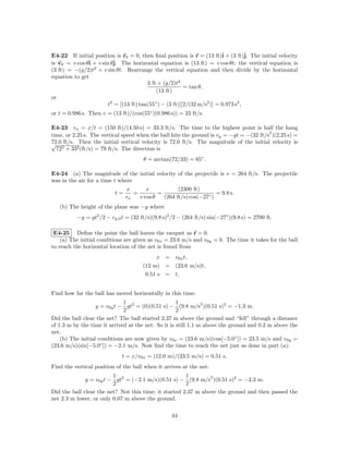E4-22 If initial position is r0 = 0, then ﬁnal position is r = (13 ft)ˆ + (3 ft)ˆ The initial velocity
                                                                          i          j.
is v0 = v cos θˆ + v sin θˆ The horizontal equation is (13 ft) = v cos θt; the vertical equation is
               i          j.
(3 ft) = −(g/2)t2 + v sin θt. Rearrange the vertical equation and then divide by the horizontal
equation to get
                                         3 ft + (g/2)t2
                                                          = tan θ,
                                             (13 ft)
or
                        t2 = [(13 ft) tan(55◦ ) − (3 ft)][2/(32 m/s2 )] = 0.973 s2 ,
or t = 0.986 s. Then v = (13 ft)/(cos(55◦ )(0.986 s)) = 23 ft/s.

E4-23 vx = x/t = (150 ft)/(4.50 s) = 33.3 ft/s. The time to the highest point is half the hang
                                                                                         2
time, or 2.25 s. The vertical speed when the ball hits the ground is vy = −gt = −(32 ft/s )(2.25 s) =
72.0
√ ft/s. Then the initial vertical velocity is 72.0 ft/s. The magnitude of the initial velocity is
  722 + 332 (ft/s) = 79 ft/s. The direction is
                                      θ = arctan(72/33) = 65◦ .

E4-24 (a) The magnitude of the initial velocity of the projectile is v = 264 ft/s. The projectile
was in the air for a time t where
                               x       x            (2300 ft)
                          t=      =         =                       = 9.8 s.
                               vx   v cos θ   (264 ft/s) cos(−27◦ )
   (b) The height of the plane was −y where
          −y = gt2 /2 − vy,0 t = (32 ft/s)(9.8 s)2 /2 − (264 ft/s) sin(−27◦ )(9.8 s) = 2700 ft.

 E4-25 Deﬁne the point the ball leaves the racquet as r = 0.
    (a) The initial conditions are given as v0x = 23.6 m/s and v0y = 0. The time it takes for the ball
to reach the horizontal location of the net is found from
                                           x = v0x t,
                                      (12 m) = (23.6 m/s)t,
                                       0.51 s = t,


Find how far the ball has moved horizontally in this time:
                              1                      1          2
                   y = v0y t − gt2 = (0)(0.51 s) − (9.8 m/s )(0.51 s)2 = −1.3 m.
                              2                      2
Did the ball clear the net? The ball started 2.37 m above the ground and “fell” through a distance
of 1.3 m by the time it arrived at the net. So it is still 1.1 m above the ground and 0.2 m above the
net.
    (b) The initial conditions are now given by v0x = (23.6 m/s)(cos[−5.0◦ ]) = 23.5 m/s and v0y =
(23.6 m/s)(sin[−5.0◦ ]) = −2.1 m/s. Now ﬁnd the time to reach the net just as done in part (a):
                             t = x/v0x = (12.0 m)/(23.5 m/s) = 0.51 s.
Find the vertical position of the ball when it arrives at the net:
                         1                             1        2
              y = v0y t − gt2 = (−2.1 m/s)(0.51 s) − (9.8 m/s )(0.51 s)2 = −2.3 m.
                         2                             2
Did the ball clear the net? Not this time; it started 2.37 m above the ground and then passed the
net 2.3 m lower, or only 0.07 m above the ground.

                                                   44
 