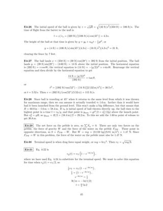 √                    2
E4-26 The initial speed of the ball is given by v =            gR =    (32 ft/s )(350 ft) = 106 ft/s. The
time of ﬂight from the batter to the wall is

                           t = x/vx = (320 ft)/[(106 ft/s) cos(45◦ )] = 4.3 s.

The height of the ball at that time is given by y = y0 + v0y t − 1 gt2 , or
                                                                 2

                                                                      2
                  y = (4 ft) + (106 ft/s) sin(45◦ )(4.3 s) − (16 ft/s )(4.3 s)2 = 31 ft,

clearing the fence by 7 feet.

E4-27 The ball lands x = (358 ft) + (39 ft) cos(28◦ ) = 392 ft from the initial position. The ball
lands y = (39 ft) sin(28◦ ) − (4.60 ft) = 14 ft above the initial position. The horizontal equation
is (392 ft) = v cos θt; the vertical equation is (14 ft) = −(g/2)t2 + v sin θt. Rearrange the vertical
equation and then divide by the horizontal equation to get

                                         14 ft + (g/2)t2
                                                         = tan θ,
                                             (392 ft)
or
                        t2 = [(392 ft) tan(52◦ ) − (14 ft)][2/(32 m/s2 )] = 30.5 s2 ,
or t = 5.52 s. Then v = (392 ft)/(cos(52◦ )(5.52 s)) = 115 ft/s.

E4-28 Since ball is traveling at 45◦ when it returns to the same level from which it was thrown
for maximum range, then we can assume it actually traveled ≈ 1.6 m. farther than it would have
had it been launched from the ground level. This won’t make a big diﬀerence, but that means that
R = 60.0 m − 1.6 m = 58.4 m. If v0 is initial speed of ball thrown directly up, the ball rises to the
highest point in a time t = v0 /g, and that point is ymax = gt2 /2 = v0 /(2g) above the launch point.
                                                                      2
      2
But v0 = gR, so ymax = R/2 = (58.4 m)/2 = 29.2 m. To this we add the 1.60 m point of release to
get 30.8 m.

 E4-29 The net force on the pebble is zero, so       Fy = 0. There are only two forces on the
pebble, the force of gravity W and the force of the water on the pebble FP W . These point in
opposite directions, so 0 = FP W − W . But W = mg = (0.150 kg)(9.81 m/s2 ) = 1.47 N. Since
FP W = W in this problem, the force of the water on the pebble must also be 1.47 N.

E4-30 Terminal speed is when drag force equal weight, or mg = bv T 2 . Then v T =           mg/b.

E4-31     Eq. 4-22 is
                                        vy (t) = v T 1 − e−bt/m ,

where we have used Eq. 4-24 to substitute for the terminal speed. We want to solve this equation
for time when vy (t) = v T /2, so
                                         1
                                         2 vT   = v T 1 − e−bt/m ,
                                            1
                                            2   = 1 − e−bt/m ,
                                               e−bt/m = 1 2
                                            bt/m = − ln(1/2)
                                                t = m ln 2
                                                    b



                                                     45
 