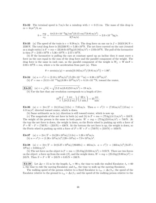 E4-32 The terminal speed is 7 m/s for a raindrop with r = 0.15 cm. The mass of this drop is
m = 4πρr3 /3, so

                  mg   4π(1.0×10−3 kg/cm3 )(0.15 cm)3 (9.81 m/s2 )
             b=      =                                             = 2.0×10−5 kg/s.
                  vT                   3(7 m/s)

E4-33 (a) The speed of the train is v = 9.58 m/s. The drag force on one car is f = 243(9.58) N =
2330 N. The total drag force is 23(2330 N) = 5.36×104 N. The net force exerted on the cars (treated
as a single entity) is F = ma = 23(48.6×103 kg)(0.182 m/s2 ) = 2.03×105 N. The pull of the locomotive
is then P = 2.03×105 N + 5.36×104 N = 2.57×105 N.
    (b) If the locomotive is pulling the cars at constant speed up an incline then it must exert a
force on the cars equal to the sum of the drag force and the parallel component of the weight. The
drag force is the same in each case, so the parallel component of the weight is W|| = W sin θ =
2.03×105 N = ma, where a is the acceleration from part (a). Then

                    θ = arcsin(a/g) = arcsin[(0.182 m/s2 )/(9.81 m/s2 )] = 1.06◦ .

E4-34 (a) a = v 2 /r = (2.18×106 m/s)2 /(5.29×10−11 m) = 8.98×1022 m/s2 .
  (b) F = ma = (9.11×10−31 kg)(8.98×1022 m/s2 ) = 8.18×10−8 N, toward the center.

                 √                              2
E4-35 (a) v = rac = (5.2 m)(6.8)(9.8 m/s ) = 19 m/s.
  (b) Use the fact that one revolution corresponds to a length of 2πr:

                                   m     1 rev           60 s          rev
                              19                                = 35       .
                                   s   2π(5.2 m)        1 min          min

E4-36 (a) v = 2πr/T = 2π(15 m)/(12 s) = 7.85 m/s. Then a = v 2 /r = (7.85 m/s)2 /(15 m) =
4.11 m/s2 , directed toward center, which is down.
   (b) Same arithmetic as in (a); direction is still toward center, which is now up.
   (c) The magnitude of the net force in both (a) and (b) is F = ma = (75 kg)(4.11 m/s2 ) = 310 N.
The weight of the person is the same in both parts: W = mg = (75 kg)(9.81 m/s2 ) = 740 N. At
the top the net force is down, the weight is down, so the Ferris wheel is pushing up with a force of
P = W − F = (740 N) − (310 N) = 430 N. At the bottom the net force is up, the weight is down, so
the Ferris wheel is pushing up with a force of P = W + F = (740 N) + (310 N) = 1050 N.

E4-37 (a) v = 2πr/T = 2π(20×103 m)/(1.0 s) = 1.26×105 m/s.
  (b) a = v 2 /r = (1.26×105 m/s)2 /(20×103 m) = 7.9×105 m/s2 .

E4-38 (a) v = 2πr/T = 2π(6.37 × 106 m)/(86400 s) = 463 m/s. a = v 2 /r = (463 m/s)2 /(6.37 ×
106 m) = 0.034 m/s2 .
    (b) The net force on the object is F = ma = (25.0 kg)(0.034 m/s2 ) = 0.85 N. There are two forces
on the object: a force up from the scale (S), and the weight down, W = mg = (25.0 kg)(9.80 m/s2 ) =
245 N. Then S = F + W = 245 N + 0.85 N = 246 N.

 E4-39 Let ∆x = 15 m be the length; tw = 90 s, the time to walk the stalled Escalator; ts = 60
s, the time to ride the moving Escalator; and tm , the time to walk up the moving Escalator.
    The walking speed of the person relative to a ﬁxed Escalator is vwe = ∆x/tw ; the speed of the
Escalator relative to the ground is veg = ∆x/ts ; and the speed of the walking person relative to the




                                                   46
 