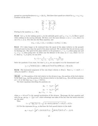 ground on a moving Escalator is vwg = ∆x/tm . But these three speeds are related by vwg = vwe +veg .
Combine all the above:

                                            vwg     = vwe + veg ,
                                            ∆x        ∆x ∆x
                                                    =      +      ,
                                            tm         tw      ts
                                              1        1     1
                                                    =     + .
                                             tm       tw    ts
Putting in the numbers, tm = 36 s.

E4-40 Let v w be the walking speed, v s be the sidewalk speed, and v m = v w + v s be Mary’s speed
while walking on the moving sidewalk. All three cover the same distance x, so vi = x/ti , where i is
one of w, s, or m. Put this into the Mary equation, and

                          1/tm = 1/tw + 1/ts = 1/(150 s) + 1/(70 s) = 1/48 s.

E4-41 If it takes longer to ﬂy westward then the speed of the plane (relative to the ground)
westward must be less than the speed of the plane eastward. We conclude that the jet-stream must
be blowing east. The speed of the plane relative to the ground is v e = v p + v j when going east and
v w = v p − v j when going west. In either case the distance is the same, so x = vi ti , where i is e or
w. Since tw − te is given, we can write
                                               x         x        2v j
                               tw − t e =           −         =x 2        .
                                            vp − vj   vp + vj   vp − vj 2
Solve the quadratic if you want, but since v j         v p we can neglect it in the denominator and

                v j = v p 2 (0.83 h)/(2x) = (600 mi/h)2 (0.417 h)/(2700 mi) = 56 mi/hr.

E4-42 The horizontal component of the rain drop’s velocity is 28 m/s. Since vx = v sin θ, v =
(28 m/s)/ sin(64◦ ) = 31 m/s.

 E4-43 (a) The position of the bolt relative to the elevator is ybe , the position of the bolt relative
to the shaft is ybs , and the position of the elevator relative to the shaft is yes . Zero all three positions
at t = 0; at this time v0,bs = v0,es = 8.0 ft/s.
    The three equations describing the positions are
                                                                1
                                              ybs    = v0,bs t − gt2 ,
                                                                2
                                                                1
                                              yes    = v0,es t + at2 ,
                                                                2
                                       ybe + res     = rbs ,

where a = 4.0 m/s2 is the upward acceleration of the elevator. Rearrange the last equation and
solve for ybe ; get ybe = − 1 (g + a)t2 , where advantage was taken of the fact that the initial velocities
                            2
are the same.
    Then
                                                                   2         2
                    t = −2ybe /(g + a) = −2(−9.0 ft)/(32 ft/s + 4 ft/s ) = 0.71 s
   (b) Use the expression for ybs to ﬁnd how the bolt moved relative to the shaft:
                               1                        1        2
                ybs = v0,bs t − gt2 = (8.0 ft)(0.71 s) − (32 ft/s )(0.71 s)2 = −2.4 ft.
                               2                        2

                                                       47
 