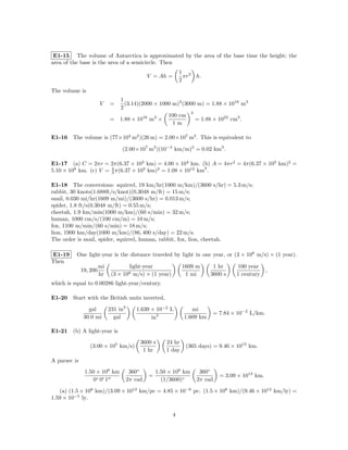 E1-15 The volume of Antarctica is approximated by the area of the base time the height; the
area of the base is the area of a semicircle. Then
                                                                1 2
                                                V = Ah =          πr h.
                                                                2
The volume is
                               1
                        V    =   (3.14)(2000 × 1000 m)2 (3000 m) = 1.88 × 1016 m3
                               2
                                                           3
                                                  100 cm
                             = 1.88 × 1016 m3 ×              = 1.88 × 1022 cm3 .
                                                    1m

E1-16 The volume is (77×104 m2 )(26 m) = 2.00×107 m3 . This is equivalent to

                                     (2.00×107 m3 )(10−3 km/m)3 = 0.02 km3 .

E1-17 (a) C = 2πr = 2π(6.37 × 103 km) = 4.00 × 104 km. (b) A = 4πr2 = 4π(6.37 × 103 km)2 =
5.10 × 108 km. (c) V = 3 π(6.37 × 103 km)3 = 1.08 × 1012 km3 .
                       4



E1-18 The conversions: squirrel, 19 km/hr(1000 m/km)/(3600 s/hr) = 5.3 m/s;
rabbit, 30 knots(1.688ft/s/knot)(0.3048 m/ft) = 15 m/s;
snail, 0.030 mi/hr(1609 m/mi)/(3600 s/hr) = 0.013 m/s;
spider, 1.8 ft/s(0.3048 m/ft) = 0.55 m/s;
cheetah, 1.9 km/min(1000 m/km)/(60 s/min) = 32 m/s;
human, 1000 cm/s/(100 cm/m) = 10 m/s;
fox, 1100 m/min/(60 s/min) = 18 m/s;
lion, 1900 km/day(1000 m/km)/(86, 400 s/day) = 22 m/s.
The order is snail, spider, squirrel, human, rabbit, fox, lion, cheetah.

E1-19     One light-year is the distance traveled by light in one year, or (3 × 108 m/s) × (1 year).
Then
                        mi              light-year              1609 m       1 hr      100 year
              19, 200                                                                                ,
                        hr    (3 ×   108  m/s) × (1 year)        1 mi       3600 s     1 century
which is equal to 0.00286 light-year/century.

E1-20 Start with the British units inverted,

                 gal         231 in3       1.639 × 10−2 L           mi
                                                                               = 7.84 × 10−2 L/km.
               30.0 mi         gal               in3             1.609 km

E1-21 (b) A light-year is
                                            3600 s      24 hr
                  (3.00 × 105 km/s)                               (365 days) = 9.46 × 1012 km.
                                             1 hr       1 day
A parsec is
               1.50 × 108 km            360◦        1.50 × 108 km      360◦
                                                =                                = 3.09 × 1013 km.
                   0◦ 0 1              2π rad         (1/3600)◦       2π rad

   (a) (1.5 × 108 km)/(3.09 × 1013 km/pc = 4.85 × 10−6 pc. (1.5 × 108 km)/(9.46 × 1012 km/ly) =
1.59 × 10−5 ly.

                                                            4
 